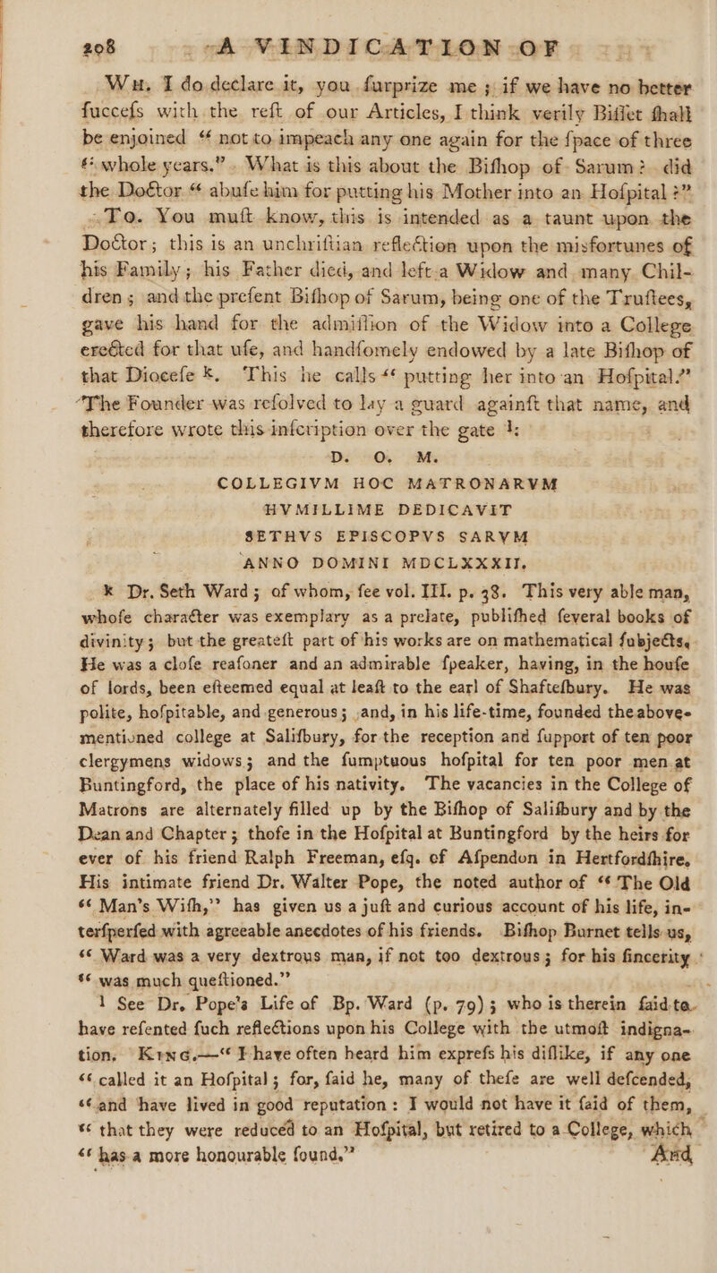 Wu. I do declare it, you furprize me ; if we have no better fuccefs with the reft of our Articles, I think verily Biflet thall be enjoined ‘ not to. impeach any one again for the fpace of three € whole years.”» What is this about the Bifhop of Sarum: did To. You mutt know, this is intended as a taunt upon the Doctor; this is an unchrifiian reflection upon the misfortunes of his Family; his Father died, and left.a Widow and many. Chil- dren; andthe prefent Bithop of Sarum, being one of the Truftees, gave his hand for the admiilion of the Widow into a College ereéted for that ufe, and handfomely endowed by a late Bithop of that Diocefe *. This he calls 4‘ putting her into‘an. Hofpital.” therefore wrote this infcription over the gate 4: D O. M. COLLEGIVM HOC MATRONARVM HVMILLIME DEDICAVIT SETHVS EPISCOPVS SARYM ‘ANNO DOMINI MDCLXXXII. k Dr. Seth Ward; of whom, fee vol. III. p. 38. This very able man, whofe charaéter was exemplary asa prelate, publithed feyeral books of divinity; but the greateft part of his works are on mathematical fubjects, He was a clofe reafoner and an admirable fpeaker, having, in the houfe of lords, been efteemed equal at leaft to the ear] of Shaftefbury. He was polite, hofpitable, and generous; ,and, in his life-time, founded theabovee mentivned college at Salifbury, forthe reception and fupport of ten poor clergymens widows; and the fumptuous hofpital for ten poor men.at Buntingford, the place of his nativity. ‘The vacancies in the College of Matrons are alternately filled up by the Bifhop of Salifbury and by the Dean and Chapter ; thofe in the Hofpital at Buntingford by the heirs for ever of his friend Ralph Freeman, efg. ef Afpendon in Hertfordthire, His intimate friend Dr. Walter Pope, the noted author of ‘¢ The Old 6¢ Man’s With,” has given us a juft and curious account of his life, in- terfperfed with agreeable anecdotes of his friends. Bifhop Burnet tells us, ‘© Ward was a very dextrous man, if not too dextrous; for his fincerity : ‘* was much queftioned.” ; 1 See Dr. Pope's Life of Bp. Ward (p. 79); who is therein faid. te have refented fuch reflections upon his College with the utmof indigna- tion, Krne.—* Ihave often heard him exprefs his diflike, if any one “© called it an Hofpital; for, faid he, many of thefe are well defcended, ‘¢and ‘have lived in good reputation: I would not have it {aid of them, | %¢ that they were reduced to an Hofpital, but retired to a-College, which , ‘¢ has a more honourable found.” And,