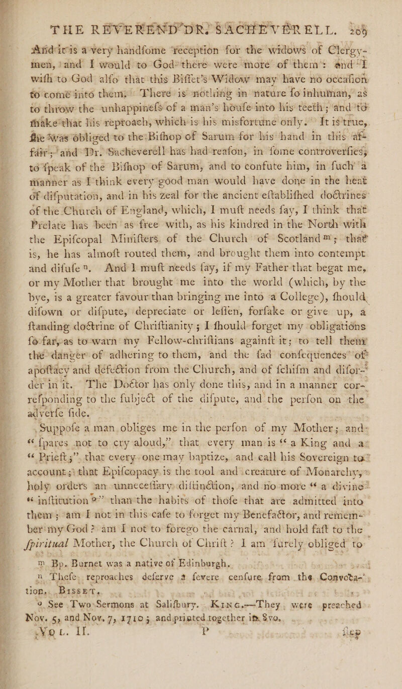 } Pine Oe: = ie eee &gt; eg dee? 1 me. Peon a ey, ae THE REVEREND’DR SACHEVPERELL. 285 Wiidicis avery handfome reception for the widows of Clergy- men, ‘and I would to God* there were more of them: and &lt;I with to:God alfo that this Biffet’s Widow may have no occafion: to comé into them; There is nothing an nature fo inhuman, as to throw the unhappmefs of a man’s hauled into his’ teeth ; ‘and té fiake*that lis reproach, whichis his misfortune only. fei 1S ‘truey. fie Aas obliged to the:Bithop of Sarum for his hand in this cafe fair; and Pr. Sacheverell has had‘reafon, in fome controverfies; t6 fpeak of the Bifhop of Sarum, and to confute him, in fuch’’a Wanner as I think every good man would have done in the heat of difputation, and in his zeal for the ancient eftablithed doétrines’ of the Church of Eneland, which, I] muft needs fay, I think that Prelate has beén as free with, as his kindred in the North with the Epifcopal Minifters. of the Church of Scotland™; that is, he has almoft routed them, and brought them into contempt and difufe®. And 1 muft needs fay, if my Father that begat me, or my Mother that brought me into the world (which, by the difown or difpute, depreciate or leffen, forfake or give up, a ftanding doétrine of Chriftianity ; I fhould- forget my obligations fo-far,as toowarn my Fellow-chriftians againtt it; to tell them the danger’ of adhering to them, and de fad acne apomciiy? ‘of? apottacy and defeétion from the Church, and of fchifm and difor- der in it. The Doétor has only done this, and i in a manner cor- refponding to the fubyect of the ae) and the perfon. on the adverfe fide. — Suppote : a man obliges me in the perfon of my Mother; and: “ {pares hot to cry aloud,” account ;} that Epifcapacy.is the tool and creature of Monarchy,” holy orders an unneceflary «iltinGtion, -and no more “ a divine® « inftitution 2” thanthe “habits of thofe that are admitted into | ee itual Mother, the Church of Chrift? 1 am furely obliged to m Bp. : Burnet was a native of Ex linburgh. n Thefe. reproaches deferve a fevere cenfure, fram . the Gaiecas, tion. Basser. ' e © See Two-Sermons at Selabiry. - yen were sbvberwd Nov. 5». “ Hes 7) 17105 and printed together im Sv, WV Q Lie ig tlep