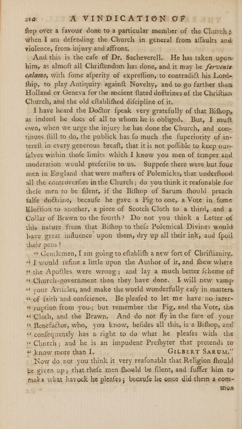 ftep over a favour done to a particular member of the Church ¢ when J am defending the Church in general from affaults and: violence, from: injury and affront. And this is the cafe of Dr. Sacheverell.. He has taken upon bi as almoft all Chriftendom has done, and it may be fervente calamo, with fome afperity of expreffion, to contradic his Lord= fhip, to play Antiquity againft. Novelty, and to go farther than Holland or Geneva for the ancient ftated do€trines of the Chriftian Church, and the old eftablithed difcipline of it. I have heard the Doctor fpeak very gratefully of that Bifhopy, as indeed he does of all to whom he is obliged. But, I muft own, when we urge the injury he has done the Church, and con- rinues full to do, the publick has fo much the fuperiority of.in- - rereft in every generous breaft, that itis not poflible to keep our felves within thofe limits which I knew you men of temper.and moderation would prefcribe to us. Suppofe there were but four men in England that were mafters of Polemicks, that underftood- al] the controverfies: im the Church; do you think it reafonable for thefe men to be filent,. if the Bifhop of Sarum fhould preach falfe do€tvine, becaufe he gave a Pig to one, a Vote in. fome Election to- another, a piece of Scotch Cloth to a third, and a Collar of Brawn to the fourth? Do not you think a Letter.of this. nature from that Bithop to thefe Polemical Divines woulé have great influence’ upon: them, dry up all their ink, and fpoil their pens? | «+ Gentlemen, I am going to eftablifh a new fort of Chriftianiry.. “ J would refine a little upon the Author of it, and fhew where «the Apoftles were wrong; and lay a much better {cheme of “.Church-government than they have dene. I will new vamp: “¢ your Articles, and make the world wonderfully eafy in matters: “ruption from you; but remember the Pig, and the Vote, the «Cloth, and the Brawn. And do not fly in the face of your «&lt; Benefactor, who, you know, befides all this, 1s a Bifhop, and « confequently has a right to do what he pleafes with the «¢Chnrch; and he is an impudent Prefbyter that pretends to * know more than I. GILBERT SARUM.” Now do not you'think it very reafonable that Religion fhould be given up; that thefe men fhould be filent, and fuffer him to Mon