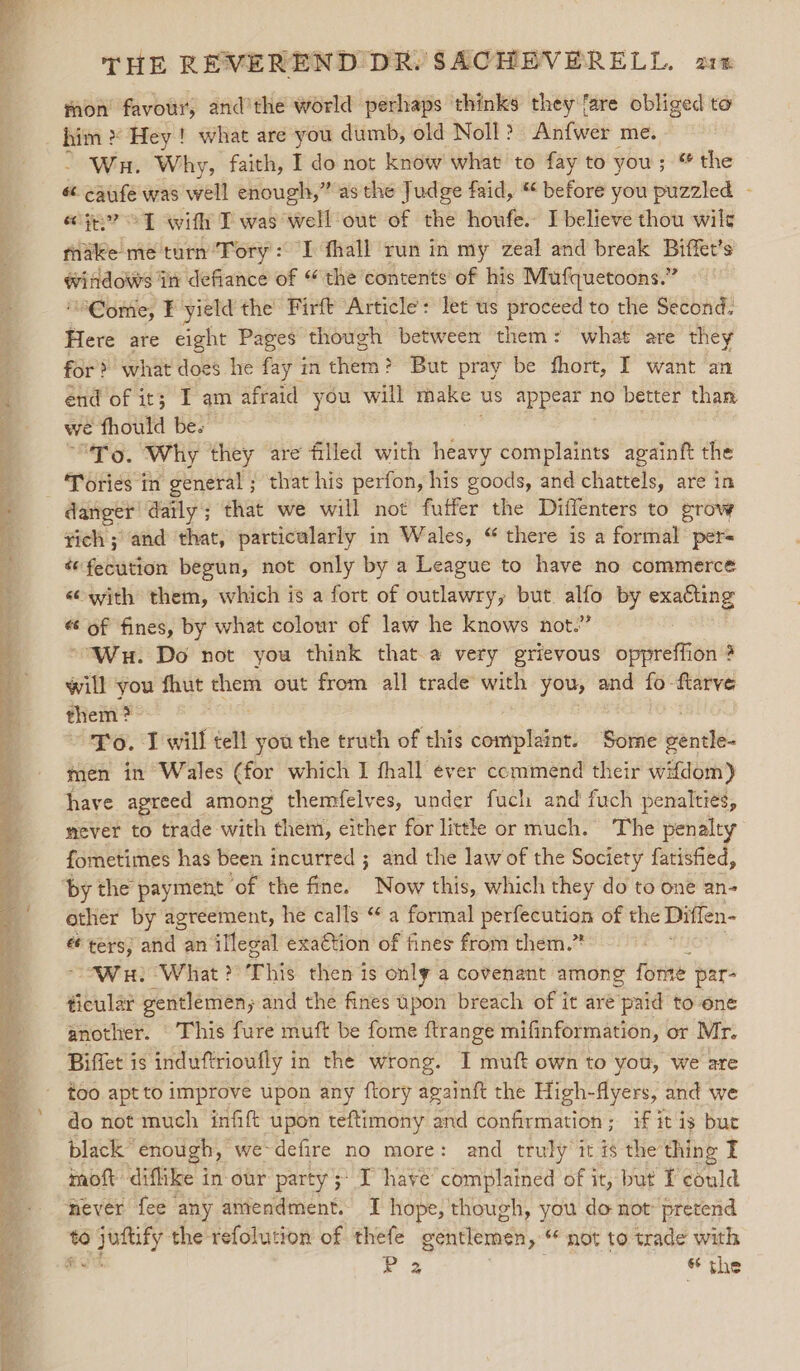 mon’ favour, and’the world perhaps thinks they fare obliged to him » Hey ! what are you dumb, old Noll?) Anfwer me. - Wa. Why, faith, I do not know what to fay to you ; ; ® the é¢ caufe was well enough,” as the Judge faid, “ before you puzzled - ecg? © T with T was well out of the houfe. I believe thou wile make me turn’Tory: I fhall run in my zeal and break Biffet’s @iftdows tn defiance of “ the contents of his Mufquetoons.” “ome, FE yield the Firft Article: let us proceed to the Second. Here are eight Pages though between them: what are they for &gt;» what does he fay in them? But pray be fhort, I want an end of it; I am afraid you will make - us appear no better than we fhould be. ‘To. Why they are filled with nba complaints againft the danger’ daily; that we will not fuffer the Diffenters to grow ¥ich ; and that, particularly in Wales, “ there is a formal per= «fecution begun, not only by a League to have no commerce «with them, which is a fort of outlawry, but 4 by oe «of fines, by what colour of law he knows not.” “Wu. Do not you think that.a very grievous oppreffion # will you fhut — out from all trade with you, and fo -ftarve them ? ~ Yo. I will tell you the truth of this complaint. Some pandde men in Wales (for which I fhall ever commend their wiftdom) have agreed among themfelves, under fuch and fuch penalties, mever to trade with them, either for little or much. The penalty fometimes has been incurred ; and the lawof the Society fatisfied, other by agreement, he calls “a formal perfecution of the Diffen- es eee; and an illegal exaction of fines from them.” WH? What ?° This then is only a covenant among ine par- ticular gentlemen; and the fines upon breach of it aré paid to one another. This fure muft be fome ftrange mifinformation, or Mr. Biffet is induftrioufly in the wrong. I muft own to you, we are do not much infift upon teftimony and confirmation; if it is but black” enough, we-defire no more: and truly it is the thing I inoft diflike in our party ;* I have’ complained of it, but could never fee any amendment. I hope, though, you do not: pretend to gaa the refolution of thefe gentlemen, not to trade with e2 the