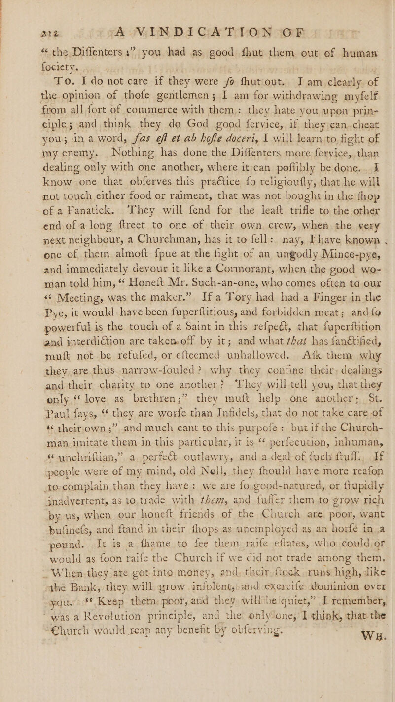 “the Diffenters ;” you had as good fhut them out of human fociety. : | To. I do not care if they were fo fhutout. JI am clearly of the.opinion of thofe gentlemen; I am for withdrawing myfelf from all fort of commerce with them : they hate you upon prin- ciple; and think they do God good feryice, if they:can,cheat you; inaword, fas eff et.ab hofte doceri, I will learn to, fight of my enemy. Nothing has done the Diffenters more pet te than dealing only with one another, where it:can poflibly be done. I know one that obferves this pra€tice fo religioufly, that he will not touch either food or raiment, that was not bought in the fhop of a Fanatick. They will fend for the leaft trifle to the other end of a long ftreet to one of their own, crew, when the very next neighbour, a Churchman, has it to fell: nay, Ihave known . one of them almoft {pue at the fight of an ungodly Mince-pye, and immediately devour it like a Cormorant, when the good wo- man told him, ‘* Honeft Mr. Such-an-one, who comes often to our &lt;&lt; Meeting, was the maker.” Ifa Tory had hada Finger in the Pye, it would have been fuperilitious, and forbidden meat; and{fg powerful is the touch of a Saint in this refpeét, that fuperftition muft not be refufed, or efteemed unhallowed. Afk them why and their charity to one another? They will tell you, that hey only “ loye as brethren;” they muft help one another; St. Paul fays, “¢ they are worfe than Infidels, that do not take care of «« their own;” and much cant to this purpofe : but ifthe Church- man imitate them in this particular, it is ‘* perfecution, inhuman, “unchrifiian,” a. perfect outlawry, and adeal of fuch ftuflz, If: by us, when our honeft friends of the Church. are. poor, want bufinefs, and ftand in their dhops as unemployed as an horfe in.a pound. -Ir is a fhame to fee them raife eftates, who could.or would as foon raife the Church if we did not trade among them. the Bank, they will, grow infolént,) and exercife dominion over you. #* Keep them: poor, and they. will be eran J remember, Church would reap any benefit by obferving. Wu.