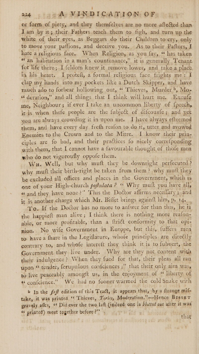 er form. es piety, and they themfelves are no more afteSted than Tam by it; their Beghors, teach them to figh, and turn up the white of their eyes, as Beggars do their Children to cry,. only to Move your patlions, and deceive you. As to their Paftors, I hate a religious face. When Religion, as you fay, ** has taken “an habitation in a man’s countenance,” it is generally Tenant. for life there ;I feldom knew it remove lower, and take a place in his heart. TF proteft, a formal religious face frights me: clap my hands into my pockets like a Dutch Skipper, and have much ado to forbear hollowing out, “ Thieves, Murder b. Mo- «¢ deration,” and all things that I think will hurt me. Eile me, Neighbour ; if ever I take an uncommon Iiberty of {peechy itis when thefe people are the fubjeét of difcourfe; and yet you are always crowding it in upon me. I have always efteemed them, and have every day frefh reafon to do it, utter aid avowed Enemies to the Crown and to the Mitre. I know their prin- ciples are fo bad, and their practices fo nicely carrefponding with them, that I cannot have a favourable thought of thofe men who do not vigoroufly oppofe them. Wu. Well, but why muft they be downright perfecuted.? why mutt their birth-right be taken from them ? why mutt they be excluded all offices and places in the Government, which ts: one of your High-church poftulata ° «&lt; Why mutt you have all, « and they have none?” This the Doétor affirms neceflary ;,and it is another charge which Mr, Bitlet brings againtt him, p. 14. To. If the Dod tor has no more to anfwer for than this, he ts the happieft man alive; Ithink there is nothing more reafon- able, or more OR than a ftriét contgapien to that opi- nion. No wife Government in Eurgpe, but this, fuffers men to. have a fhare in the Legiflature, whoie principles are direétly contrary to, and whofe intereft they think it is to fubvert, the Government they live under. Why are they not, content with their indulgence ? When they fued for that, their pleas all ran upon ¢ tender, ferupulous confciences ;” that their only aim was, to live peareably amongft us, im the enjoyment of ‘ liberty of « confcience.” We sd no fooner warmed the cold Snake with b In the frf edition of this Tract, it appears that, by a flrange mif- take, it was printed ‘‘ Thieves, Tories, Moderation,’—Hence Bisset gravely aflcs, &lt;¢ Did ever the two lat (indeed one is blitted out after it was « printed) meet together before ?”” , that