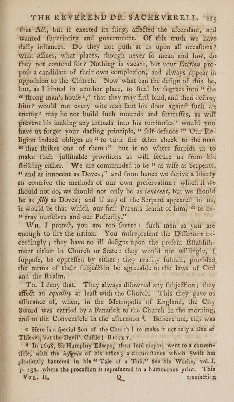‘that AG, but it exerted its fling, affeéted the afcendant, and ‘vaiited fupériority and government. Of this truth we have daily inftances. Do they not pufh at us upon all occafions ? what offices, what places, though never fo mean and low, do they not contend for? Nothing is vacant, but your Faction pro- pofe a candidate of their own complexion, and always appear in Oppofition to the Church. Now what can the defign of this be, but, as I hinted in another place, to fteal by degrees into “ the “ ftrong man’s houfe ¢,” that they may firft bind, and then deftroy him? would not every wife man fhut his door againft fuch an enemy ? may he not build {uch mounds and fottlenes: as wilt prevent his making any inroads into his territories? would you have us forgét your darling principle, “ felf-defence &gt;?” Our Re- ligion indeed obliges us “to turn the other cheek to the man “that ftrikes one of them:” but it no where forbids us to ~ make fuch juftifiable provifions as will fecure us from his firiking either. We are commanded to be “ as wife as Serpents, 6 and as innocent as Doves ;” and from hence we derive a liberty tO contrive the methods of our own prefervation which if we fhould not do, we fhould not only be as innocent, but we fhould be as filly as Doves; and if any of the Serpent appeared in Us, it would be that which our firft Parents learnt of him, * to be- s* tray ourfelves and our Pofterity.” | Wu. I proteft, you are too fevere: fuch men as you are enough to fire the nation, You mifreprefent the Diffenters ex- ceedingly ; they have no ill defigns upon the prefent Eftablith- ment either in Church or State: they would not willingly, £ fuppofe, be opprefied by either; they readily fubmit, provided, the: terms of their fubje@tion be agrecable to the laws of God and the Realm. To. I deny that. They always difowned any fubjection; they affe&amp;t an equality at leaft with the Church, This they gave us affurance of, when, in the Metropolis of England, the City Sword was carried by a Fanatick to the Church in the morning, and to the Conventicle in the afternoon 4, Believe me, this was © Here is a fpecial Son of the Church! to make it not only a Den of Thieves, but the Devil’s Caftle! Brssrr. ~@ In 1698, Sir Humphry Edwyn, ‘then lord ae went to 2 conven ticle, with the infignia of his Office j a'circumftance which Swift has pleafantly bantered in his “ Tale of a Tub.” See his Works, vol. I. p- 232 where the proceffion is reprefented in a humourous print, This Vor. I, Q. tranfadticn