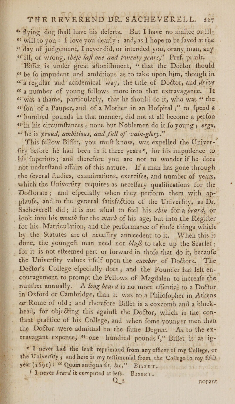 « flying dog fhall have his deferts. But I have no malice or ill- *¢ willto you: I love you dearly; and, as I hope to be faved at the “ day of judgement, I never did, or intended you, orany man, any ée all, or wrong, thefe laft one and twenty years,” Pref. prult. “Biffet is under great aftonifhment, “that the Doétor fhould “‘ be fo impudent and ambitious as to take upon him, though i in &lt;a regular and academical way, the title of Doétor, and drive *¢ a number of young fellows more into that extravagance. . It «was a fhame, particularly, that he fhould do it, who was “ the “fon of a Pauper, and of a Mother in an Hofpital ;” to fpend a . «hundred pounds in that manner, did not at all become a perfon sin his circumftances ; none but Noblemen do it fo young ; erE0, ‘Che is proud, ambitious, and full of vain-glory.” This fellow Biffet, you muft know, was expelled the Univer-— fity before he had been in it three years ¢, for his impudence to. his fuperiors; and therefore you are not to wonder if he does . not underftand affairs of this nature. Ifa man has gone through . the feveral ftudies, examinations, exercifes, and number of years, which the Univerfity requires as neceflary qualifications for the. Doétorate; and efpecially when they perform them with ap-° plaufe, and to the general fatisfaction of the Univerfity, as Dr.’ Sacheverell did; it is not ufual to feel his chix for a beard, or for his Matriculation, and the performance of thofe things which by the Statutes are of neceffity antecedent to it. When this is done, the youngeft man need not blujb to take up the Scarlet ; the Univerfity values itfelf upon the zumber of Doétors. “The couragement, to prompt the Fellows of Magdalen to increafe the _ number annually. &lt;A lag beard is no more effential to a Doétor in Oxford or Cambridge, than it was to a Philofopher in Athens or Rome of old; and therefore Billet is a coxcomb and a block- head, for objecting this againft the Doftor, which is the con- ftant practice of his College, and when fome younger men than the Dottor were admitted to the fame Degree. As to the ex- travagant expence, “one hundred pounds,” Biffet is as igs € T’never had the leaft reprimand from any officer of my Pollegns or the Univerfity ; and here is my teftimonial from the College i in, oe fifth year (1691): “ Quumaatiqua fit, &amp;c.” ~ BrsseT, _# Inever beard it computed at lefs. Busser. ” 2 norant