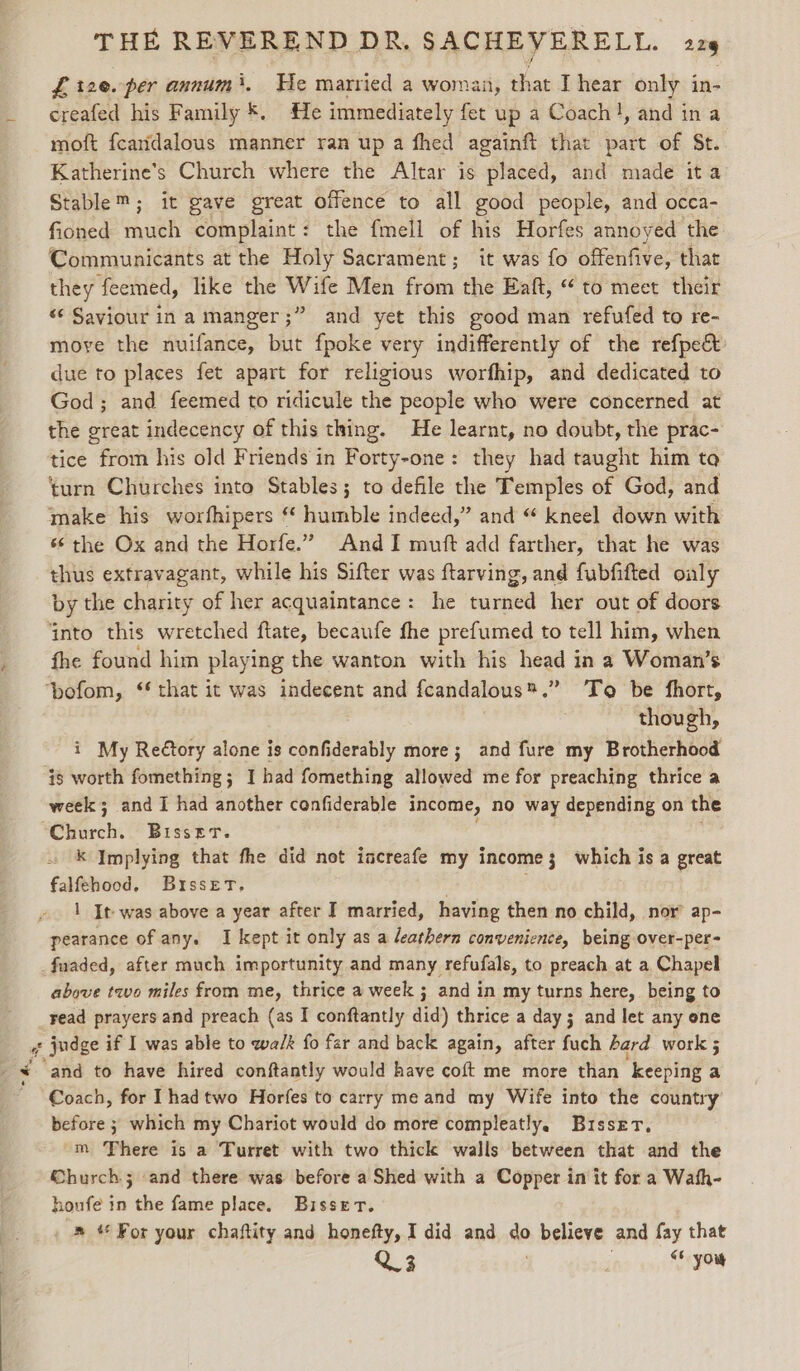 me x ed £t2e.-per annum’. He married a woman, that I hear only in- creafed his Family *. He immediately fet up a Coach!, and ina moft fcandalous manner ran up a fhed againft that part of St. Katherine’s Church where the Altar is placed, and made ita Stable™; it gave great offence to all good people, and occa- fioned much complaint: the fmell of his Horfes annoyed the Communicants at the Holy Sacrament; it was fo offenfive, that they feemed, like the Wife Men from the Eaft, “to meet their « Saviour in a manger ;” and yet this good man refufed to re- move the nuifance, but fpoke very indifferently of the refpe&amp; due to places fet apart for religious worfhip, and dedicated to God; and feemed to ridicule the people who were concerned at the great indecency of this thing. He learnt, no doubt, the prac- tice from his old Friends in Forty-one: they had taught him to turn Churches into Stables; to defile the Temples of God, and make his worfhipers “ humble indeed,” and “ kneel down with “‘ the Ox and the Horfe.” And I muft add farther, that he was thus extravagant, while his Sifter was ftarving, and fubfifted only by the charity of her acquaintance: he turned her out of doors ‘into this wretched ftate, becaufe fhe prefumed to tell him, when fhe found him playing the wanton with his head in a Woman’s though, i My Reétory alone is confiderably more; and fure my Brotherhood week; and I had another confiderable income, no way depending on the k Implying that fhe did not increafe my income; which is a great falfehood. Bisset. | 1 It was above a year after I married, having then no child, nor’ ap- pearance of any. I kept it only as a leathern convenience, being over-per- above two miles from me, thrice a week ; and in my turns here, being to read prayers and preach (as I conftantly did) thrice a day 3 and let any one and to have hired conftantly would have coft me more than “keeping a Coach, for Ihadtwo Horfes to carry me and my Wife into the country’ before 3 which my Chariot would do more compleatly. Busser. m There is a Turret with two thick walls between that and the Church; and there was before a Shed with a Copper in it for a Wath- houfe in the fame place. Bisset. . » “ For your chaftity and honefty, I did and do believe and fay that Q3 i &lt; you