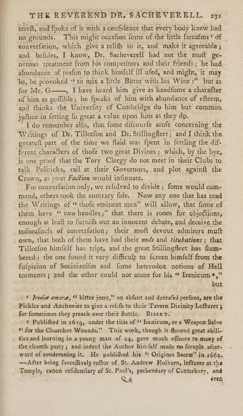 eereft, ‘and fpoke of it with a confidence that every body | knew had no grounds. This might occafion fome of the little farcafms* of — Uonerltinn: which give a relifh to it, and make 3 it agreeable ; 3 and befides, I ws Dr, Sacheverell had not the moft ge- nerous treatment from his competitors and their friends; he had abundance of reafon to think himfelf ill ufed, and might, it may De, be provoked 6 to mix a little Bitter with his Wine :” but as for Mr. G , [have heard him give as handfome a charaéter of him as potibin ; he fpeaks of him with abundance of efteem, and thinks the Uniyerfity of Cambridge do him but common juftice in fetting fo great a value upon him as they do. I do remember alfo, that fome difcourfe arofe concerning the Writings of Dr. Tillotfon and Dr, Stillingfleet ; and I think the. greateft part of the time we flaid was fpent in fettling the dif- ferent characters of thofe two great Divines ; which, by the bye, is one proof thatthe Tory Clergy do not meet in their Clubs to talk Politicks, rail at their Governors, and plot againft the Crown, as your Fadion would infinuate. For conyerfation only, we refolved to divide ; fome would com- mend, others took the contrary fide. Now any one that has read the Writings of “thofe eminent men” will allow, that fome of them have ‘“ two handles;” that there is room for objeCtions, enough at leaft to furnifh out an innocent debate, and deceive the tedioufnefs. of converfation; their. moft devout admirers muft own, that both of them have had their xods and titubations ; that Tillotfon himfelf has tript, and the great Stillingfleet has flum- bered; the one found it very difficult to {creen himfelf from the. {ufpicion of Socinianifm and fome heterodox notions of Hell torments ; and the other could not atone for his “ Irenicum*,” i but t Jronie amara, “ bitter jeers,” on abfent and deceafed perfons, are the Pickles and Anchovies to give a relifh to their Tavern Divinity Le€tures 5 for fometimes they preach over theif Bottle. Bisset. s Publithed in 1659, under the title of ‘¢ Irenicum, or a Weapon Salve ** for the Churches Wounds.”” This work, though it thewed great abili- ties and learning ina young man .of 24, gave much offence to many of the church party ; and indeed the Author himfelf made no feruple. after- ward of condemning it. He publithed his ‘* Origines Sacre”? in 16626 —After being fucceffively retor of St. Andrew Holborn, lecturer atthe Temple, canon refidentiary of St. Paul’s, prebendary of sgeraneail and Q4 dean