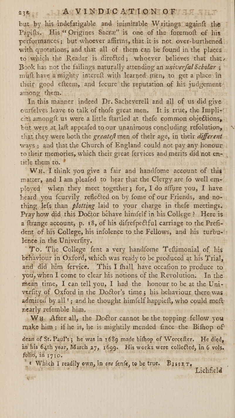 23... JAS VINDEC AT1ON OF, Tins but. aes his. dodataiosids and inimitable Waitings2 aca the — Papifts. His ** Origines Sacre” is one of the foremoft of his performances but whoever affirins, that it-is not. over-burthened . with quotations, and that all of them can be found in the places to which the Reader is direéted; whoever believes ‘that that - Book has not the failings naturally attending an waiverfal Scholar 5 muft have a mighty intereft with learned) mens to get a place) in their good efteem, and fecure the reputation of his eae among them. In Bis manner indeed Dr. Sacheverell and all of us did give ourfelves leave to talk of thofe great men. It is true, the Impli-’ cits amongft us were a little ftartled at thefe common objeétions, . but were at laft appeafed to our unanimous concluding refolution, that they were both the greate/t men of their age, in their diferent ways; and that the Church of England could not pay any honour. to their TPO Ly which their great feryices and merits did not en- . title.them to. Wu. I think you give a fair and handfome account of thi’ matter, and Iam pleafed to hear that the Clergy are fo well em- ployed) when they meet together 3 for, I do affure you, I have heard. you fcurvily refleéted on by fome of our Friends, and no- thing Jefs than plotting laid to your charge in thefe meetings. Pray how did this Doétor behave himfelf in his College # &gt;. Here is a ftrange account, p. 18, of his difrefpeatful carriage to the Prefi- dent. of his College, his infolence to the Fellows, and his turbu-': lence in the Univerfity. “To. The College fent a very handfome Teftimonial of his behaviour j in Oxford, which was ready to be produced at his Trial, and did him fervice. ‘This I fhall have occafion to produce to you, when I come to clear his notions of the Revolution. In the mean time, I can tell you, I had the honour to be at the Uni- verfity, of Oxford in the Do&amp;tor’s time; his behaviour, there was admired by allt; and he thought himfelf happieft, who could moft nearly refemble him, Wu. After all, the Do€or cannot be the topping fellow you rake him; if he i is, he is mightily mended fince the Bifhop of: dean of St. Paul’s; he was in 1689 made bifhop of Worcefter, He died, in his 64th year, March 7) 1699. His works were colleéted, in 6 vols. folio, i in 1710. st PA Which I readily own, in one fenfe, to be true, Biss re Lichfield © ¥