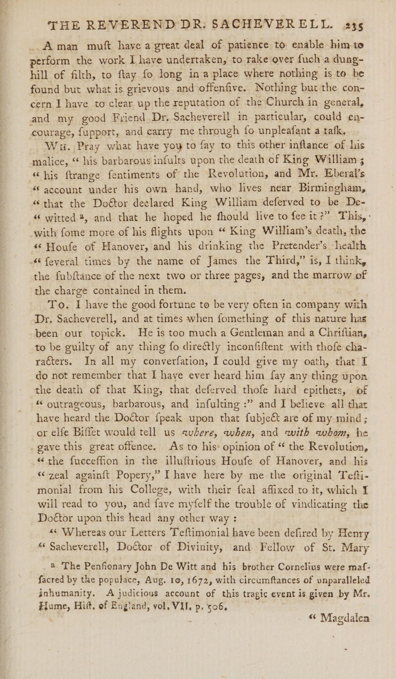 “Aman muft have a great deal of- patience to enable him-to perfarmn the work I have undertaken, to rake over fuch a dung- hill of filth, to ftay fo long ina place where nothing: is to. be found but what is grievous and offenfive.. Nothing but the con- cern I have to clear up the reputation of the Church in general, and my good Friend.Dr. Sacheverell in particular, could en- courage, fupport, and carry me-through fo unpleafant a tafk, Wu. Pray what have yoy to fay to this other inflance of his malice, ‘ his barbarous infults upon the death of King William 3 “his ftrange fentiments of the Revolution, and Mr. Eberal’s “account under his own hand, who lives near Birmingham, “that the Doétor declared King William deferved to be De- “ witted 4, and that he hoped he fhould live to fee it?” This, : with fome more of his flights upon “ King William’s death, the ** Houfe of Hanover, oa his drinking the Pretender’s health 4 feyeral times by the name of James the Third,” is, I think, the fubftance of the next two or three pages, and the marrow of the charge contained in them. To. I have the good fortune to be very often in company with Dr. Sacheverell, and at times when fomething of this nature has been our topick. He is too much a Gentleman and a Chriftian, to be guilty of any thing fo directly inconfiftent with thofe cha- racters. In all my converfation, I could give my oath, that 1 do not remember that I haye ever heard him fay any thing upon the death of that King, that deferved thofe hard epithets, of “ outrageous, barbarous, and infulting :” and I believe all that have heard the Doctor {peak upon that fubject are of my mind ; or elfe Biffet would tell us aubere, when, and with whom, be _gave this great offence. As to his: opinion of “ the Revolution, “the fucceffion in the illuftrious Houfe of Hanover, and his “zeal againft Popery,” I have here by me the original Tefti- monial from his College, with their feal affixed to it, which 1 will read to you, and fave myfelf the trouble of vindicating the Doétor upon this head any other way : «« Whereas our Letters Teftimonial have been defired by Henry ‘ Sacheverell, Doctor of Divinity, and Fellow of St. Mary _ 4 The Penfionary John De Witt and his brother Cornelius were maf- facred by the populace, Aug. 10, 1672, with circumftances of unparalleled inhumanity. A judicious account of this tragic event is given by Mr. Hume, Hitt, of England, vol. VI, p. 506. . &amp; Magdalena