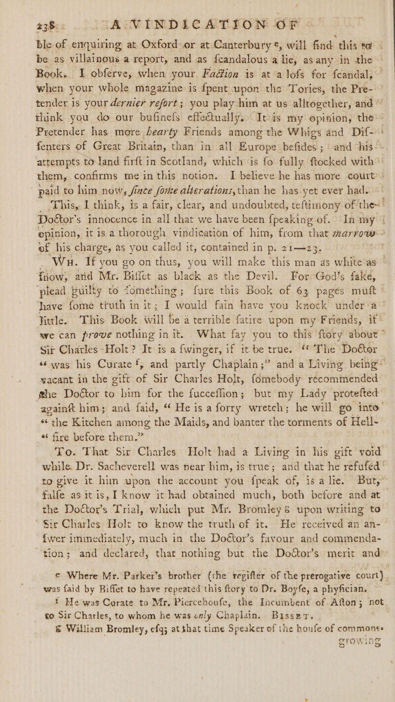 ble of enquiring at Oxford or at Canterbury ¢, will Girls Gils sa be as villainous a report, and as fcandalous a lie, asany in the Book. I obferve, when your Fadion is at alofs for fcandal, when your whole magazine is fpent upon the Tories, the Pre- tender is yourdernier refort; you play him at us alltogether, and ” think you do our bufinefs effeétuallys) Itis my opinion, the Pretender has more hearty Friends among the Whigs and Dif- fenters of Great Britain, than in all Europe befides ; and “his attempts to-land firft in Scotland, which is fo fully ftocked with them, confirms me inthis notion. I believe he has more court’ pald to him now, fiace forme alterations, than he has yet ever had. _ This, I think, is a fair, clear, and undoubted, teftimony of the~ Doétor’ s imnocence in all that we have been (peakine of. In my opinion, itis a thorough vindication of him, from that marrow: of his charge, as you called it, contained in p. 21—23. Wu. If you go on thus, you will make this man as white as tao: and Mr. Biter as black as the Devil. For God’s fake, ‘plead builty to fomething; fure this Book of 63 pages mutt hhave fome truth in it; I would fain have you knock under ’a Vittle. This Book will be a terrible fatire upon my Friends, if* we can prove nothing in it. What fay you to this ftory about ” Sir Charles -Holt ? It isa {winger, if it be true. “© The Doétor «‘ was his Curate, and partly Chaplain;” and a Living being~ yacant in the gift of Sir Charles Holt, fomebody recommended She Doétor to him for the fucceflion; but my Lady protefted againft him; and faid, “ He is a forry wretch; he will go into “© the Kitchen among the Maids, and banter the torments of Hell- * fire before them.” To. That Sir Charles Holt had a Living in his gift void while. Dr. Sacheverell was near him, is true; and that he refufed to give it him upon the account you {peak of, isa lie. But, falfe as itis, I know it had obtained much, both before and at the Doftor’s Trial, which put Mr. Bromley &amp; upon writing to Sir Charles Holt to know the truth of it. He received an an- {wer immediately, much in the Doétor’s favour and commenda- tion; and declared, that nothing but the Doétor’s merit and ¢ Where Mr. Parker’s brother (the regifter of the prerogative court), was faid by Biffet to have repeated this ftory to Dr. Boyfe, a phyfician. * Ne was Carate to Mr, Piercehoufe, the Incumbent of Afton; not to Sir Charles, to whom he was only Chaplain. Bisset. € William Bromley, efqj at shat time Speaker of the houfe of commonte growing