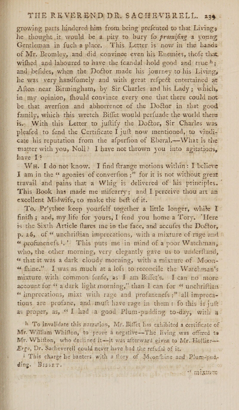 Ka —— Y&gt; “* - * — THE REVEREND DR, SACHEVERELL. 23@. growing parts hindered him from being prefented to that Living; he. thought .it. would be a. pity to mary fo promifing a young Gentleman in fuch-a place. This. Letter is now in the hands of Mr. Bromley, and .did convince even his Enemies, thofe that, withed and laboured to have the feandal-hold good and tr ue; in. my opinion, fhould convince every one that there could not be that ayerfion and abhorrence of the Doctor in that good family, which this wretch Biffet would perfuade the world there is. With-this Letter to juftify the Dogtor, Sir Charles was, pleafed to fend the Certificate I jut now mentioned, to vindi- cate his reputation from the afperfion of Eberal.—What is the ‘matter with you, Noll? I have not thrown you into agitations, have 1? Wu. I do not know. JI find ftrange motions within: I believe I am in the “ agonies of convertion ;” for it is not without great travail and pains that a Whig is delivered of his principles. ° This Book has made me mifcarry; and I perceive thou art an excellent Midwife, to make the beft of it. To. Pr’ythee keep yourfelf together a little longer, white T finifh ; and, my life for yours, I fend you home a Tory. “Here is the Sixth Article ftares me in the face, and accufes the Do€tor, p- 26, .of “ unchriftian imprecations, with a mixture of rage and : “ profanenefs?.’. This puts me in mind of a poor Watchman, who, the other morning, very elegantly gave us to underftand, “ that it was a dark cloudy morning, with a mixture of Moon- ‘-fhine.”. I was as much at a lofs to reconcile the Watehman’s mixture. with common fenfe,“as I am Biffet’s. Ican no more account for ‘a dark light morning,” than 1 can for “ unchriftian “‘ imprecations, mixt with rage and profanenefs ;” all impreca- tions are profane, and-muft have rage in them: fo this is juft as proper, as, .“ I had ia good Plum-pudding to-day, with 4- h To invalidate this narration, Mr. Biffet has exhibited a certificate of Mr. William Whifton, to prove a negative—-The living was offered te Mr. Whifton, who declined it~it was afterward given to Mr. Hollier—- Ergo, Dr. Sach reverell could never have had the refufal of it. i This charge he banters. with a fiory of .Mvonfhine aad Plam-pud- ding. Bisset. | . = mixture