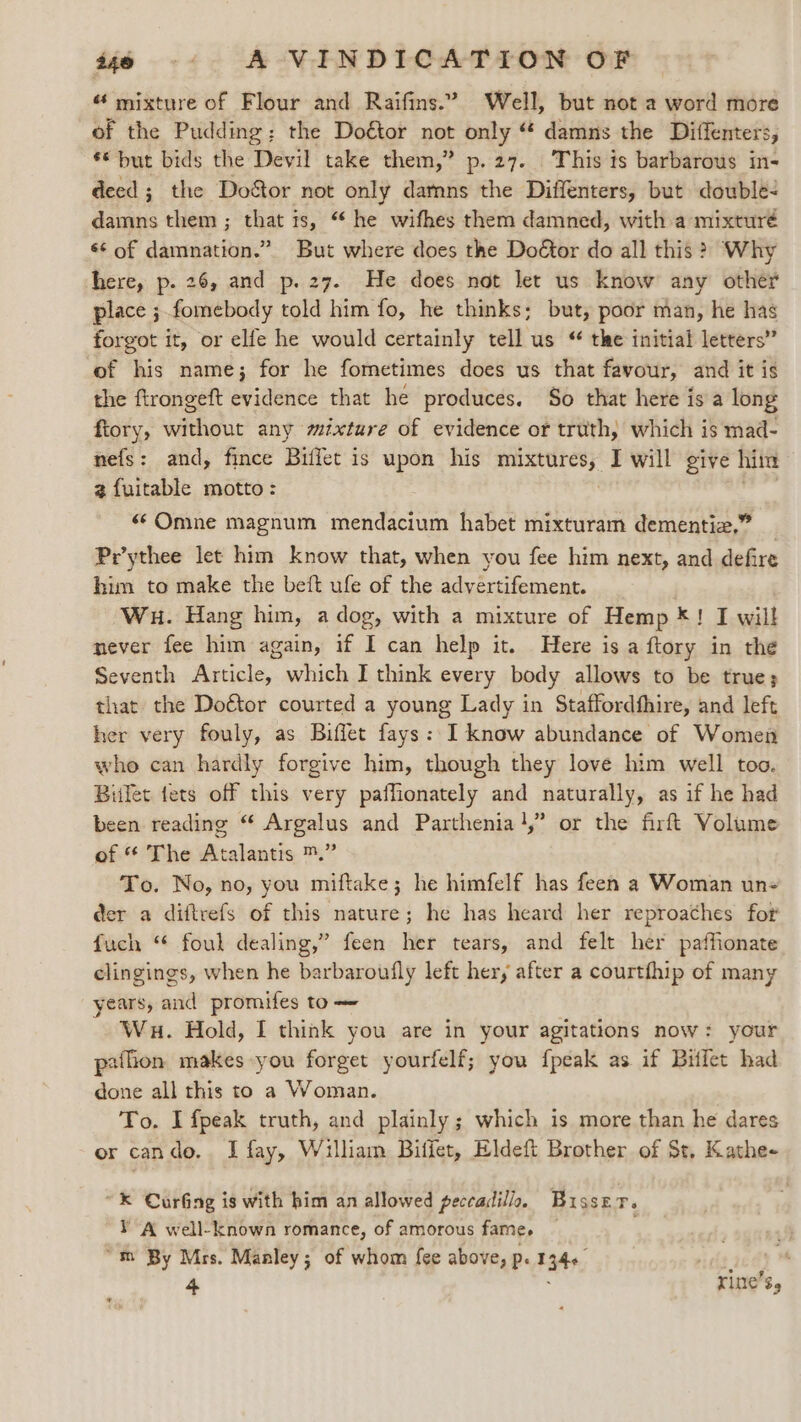 “ mixture of Flour and Raifins.” Well, but not a word more of the Pudding; the Doétor not only “ damns the Diffenters, ** but bids the Devil take them,” p.27. This is barbarous in- deed; the Do&amp;or not only damns the Diffenters, but double- damns them ; that is, “* he wifhes them damned, with a mixturé ¢¢ of damnation.” But where does the Doétor do all this &gt; Why here, p. 26, and p. 27. He does not let us know any other place ; fomebody told him fo, he thinks; but, poor man, he has forgot it, or elfe he would certainly tell us “ the initial letters” of his name; for he fometimes does us that favour, and it is the ftrongeft evidence that he produces. So that here is a long ftory, without any mixture of evidence or truth, which is mad- nefs: and, fince Biffet is upon his sapere! I will give him 2 fuitable motto: «¢Omne magnum mendacium habet mixturam dementiz,” Pr’ythee let him know that, when you fee him next, and defire him to make the beft ufe of the advertifement. | Wu. Hang him, a dog, with a mixture of Hemp *! I will never fee him again, if I can help it. Here is a ftory in the Seventh Article, which I think every body allows to be true; that the Doétor courted a young Lady in Staffordfhire, and left her very fouly, as Biffet fays: I know abundance of Women who can hardly forgive him, though they love him well too. Bitlet fets off this very paffionately and naturally, as if he had been reading “‘ Argalus and Parthenia},” or the firft Volume of “ The Atalantis ™.” To. No, no, you miftake; he himfelf has feen a Woman un- der a diftrefs of this nature; he has heard her reproaches for fuch “ foul dealing,” feen her tears, and felt her paffionate clingings, when he barbaroufly left her, after a courtfhip of many years, and promifes to — Wu. Hold, I think you are in your agitations now: your palion makes you forget yourfelf; you {peak as if Bitlet had done all this to a Woman. To. I fpeak truth, and plainly; which is more than he dares or cando. I fay, William Biffet, Eldeft Brother of St, Kathe- ~® Curing is with him an allowed peccadillo,. Busser. YA well-known romance, of amorous fame, — “m By Mrs. Manley; of whom fee above, p. 134+ ndticdy ™ 4 : rine’s,