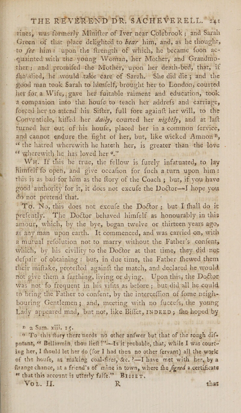 7. a nh rines, ‘was formerly Minifter of Iver near Colebrook ; and Sarah Green’ of that place delighted to bear him, and, as he thought, to fee him: “upon the ftrength of which, he became foon ac- fhevdied, hé would -take*eare of Sarah. She did die; and the good man took Sarah to himfelf, brought her to London; courted her for a Wife,;gave her fuitable raiment and education, took forced her to attend his Sifter, full fore againft her will, to the Conventicle, kiffed. her daily, courted her mightly, and at laft turned her out of his houfe, placed her in a common fervice, and cannot endure the fight of her, but, like wicked Amnon®, “ the hatred wherewith he hateth her, is greater than the love ‘¢ wherewith he has loved her °.” Wn. If this be true, the fellow is furely infatuated, to lay Himfelf fo open, and give occafion for fuch a turn upon him: this is as bad:for him as the ftory of the Coach ; but, if yow have good authority for it, it does not excufe the Doctor—+J hope you do not pretend that. ifs To. No, this does not excufe the ee but I fhall do it prefently. The Doctor behaved himfelf as eile in this amour, which, by the bye, began twelve or thirteen years agos as any man upon earth. It commenced, and was carried on, with a mutual refolution not to marry without. the Father’s .confent, whith, by his civility to the Doétor at that time, they. did not defpair of obtaining : but, in due time, the Father fhewed them their miftake, protefted againft the match, and declared he would not give them a farthing, living ordying. Upon this, the Doftor was not’fo frequent in ie vifits as before ; but did-all he could to bring the Father to confent, by the interceffion of fome neigh- bouring Gentlemen 3. and, meeting with no fuccefs, the young Lad y appeared mad, but not, like Biffer, INDEED; fhe hoped by 2 Sam. xill. 1s. 9 sachs this ftory there needs no other anfwer but that of the rough dif putant, “ Bellarmia, thou lieft'!’’—Is it probable, that, while I was court ing her, I fhould let her do (for I had then no other fervant) all the work: of the houfe, as ‘making coal- fires, &amp;c,?—I have met with her, by a firange chance, at a friend’s of mine in town, where the figned a. certificate * that this account is utterly falfe.’ Broszr, NO) IL R | shat
