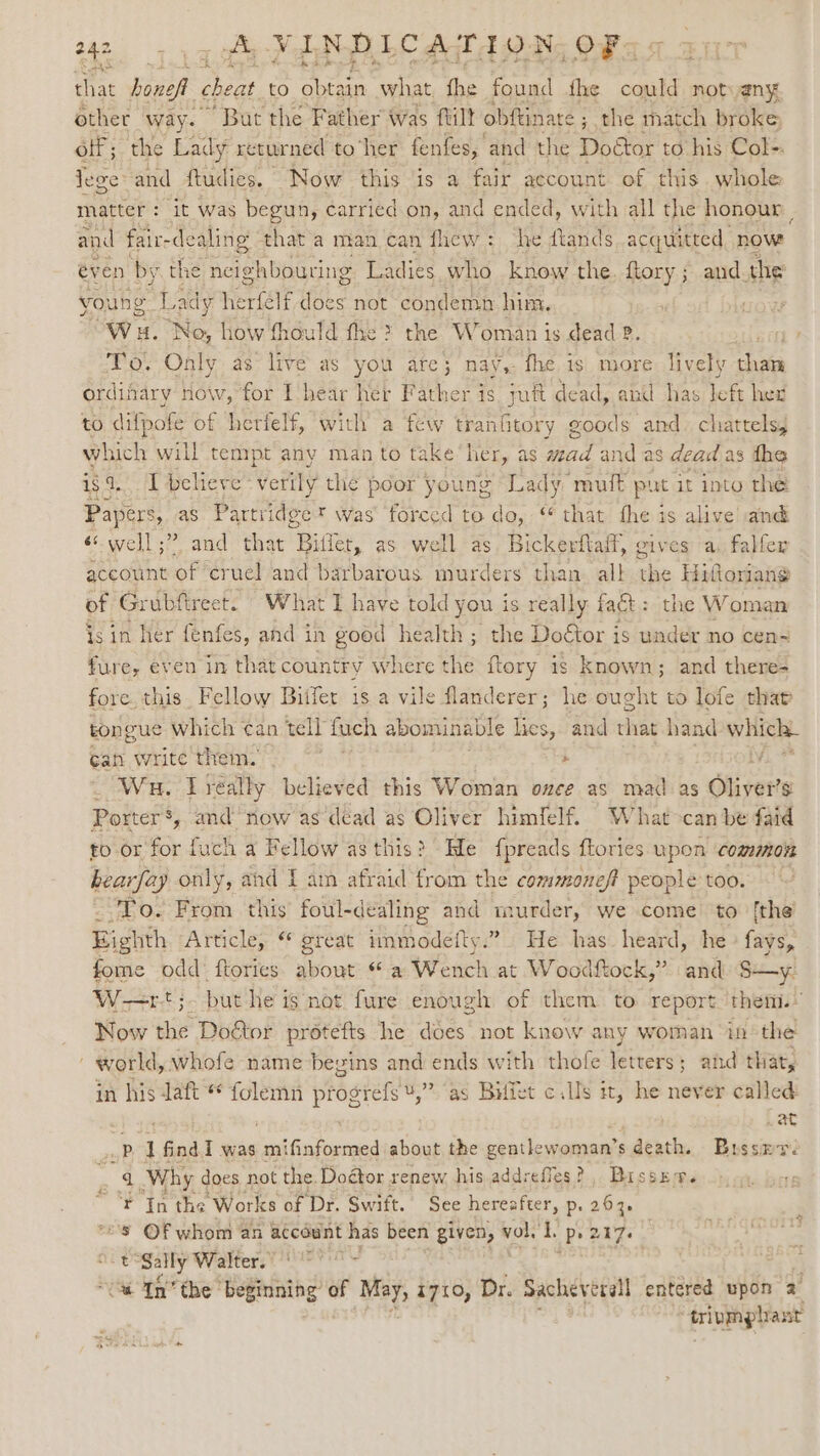chs that benef cheat to atin what, the found the eet not any other way. “But the Father was ftilt ° bftinate ; the match broke off; the Lady returned to‘her fenfes, and the Doétor to his Col-. lege and ftudies. Now this is a fair account of this whole matter : it was begun, carried.on, and ended, with all the honour F and fair- de aling that’a man ‘can fhew: ‘he ftands acquitted now éven by the nei ighbouring Ladies who . know the. ftory ; and. the’ young Lac dy. he rele does not condemn him, Wa. ‘No, how fhould fhe &gt; the Woman is dead ? To. Only as’ live as you are; nay,- fhe is more lively chai ordifary now, for I hear her Father is juft dead, and has left hex to difpofe of herfelf, with a few tranhitory sats and. chattels, which will tempt any man to take’ her, as aS, and as dead as the ca believe verily the poor young Lady muff put it into the Papers, as Partridge t was forced to do, ‘ that fhe is alive and «well ;” and that ‘Bitlet, as well as Bickertlalf, gives a. falfer account of cruel and barbarous murders than. all the Hittoriang of Grubfireet. What I have told you i is really fact : the Woman is in her fenfes, and in good health; the Doétor is under no cen~ fure, even in tha at country Where the ftory is known; and there- fore. this. Fellow Biifer is a vile flanderer; he ought to lofe that tongue which ¢an tell fuch abominable lies, and that hand which. Gah write them. Tk * _ Wa, Lreally believed this Woman once as mad as Olivers Porter’, and now as dead as Oliver himfelf. What&gt;can be faid to or for fuch a Fellow as this? He fpreads ftories upon commis hearfay only, and I am afraid from the commoneft people too. ‘To. From this foul-dealing and murder, we come to [the Eighth Article, “ great mmmodeity.” He has heard, he fags? fome odd: ftories shout « a Wench at Woodftock,” and S—y- W—=rt;. but he is not fure enough of them to report. then. Now the Dogtor protefts he does not know any woman inthe ' world, whofe name begins and ends with thofe letters; and that, in his Jaft * folemn progrefs ¥,” as Bilfet c.lls it, he never called et , Lat pd find I was mifinformed about the gentlewoman’s death. Bussmr. e! Why does not the. Doétor renew his addrefles?, Busser. ¥ In the Works of Dr. Swift. See hereafter, p. 263. “Ss ©F whom an account has been given, vol. 1. Ps 217. ay i t Sally WVaticers. Beets . B 4 In’ the’ beginning of ase 1710, Dr. Sacheverall entered upon 2 tipmlast