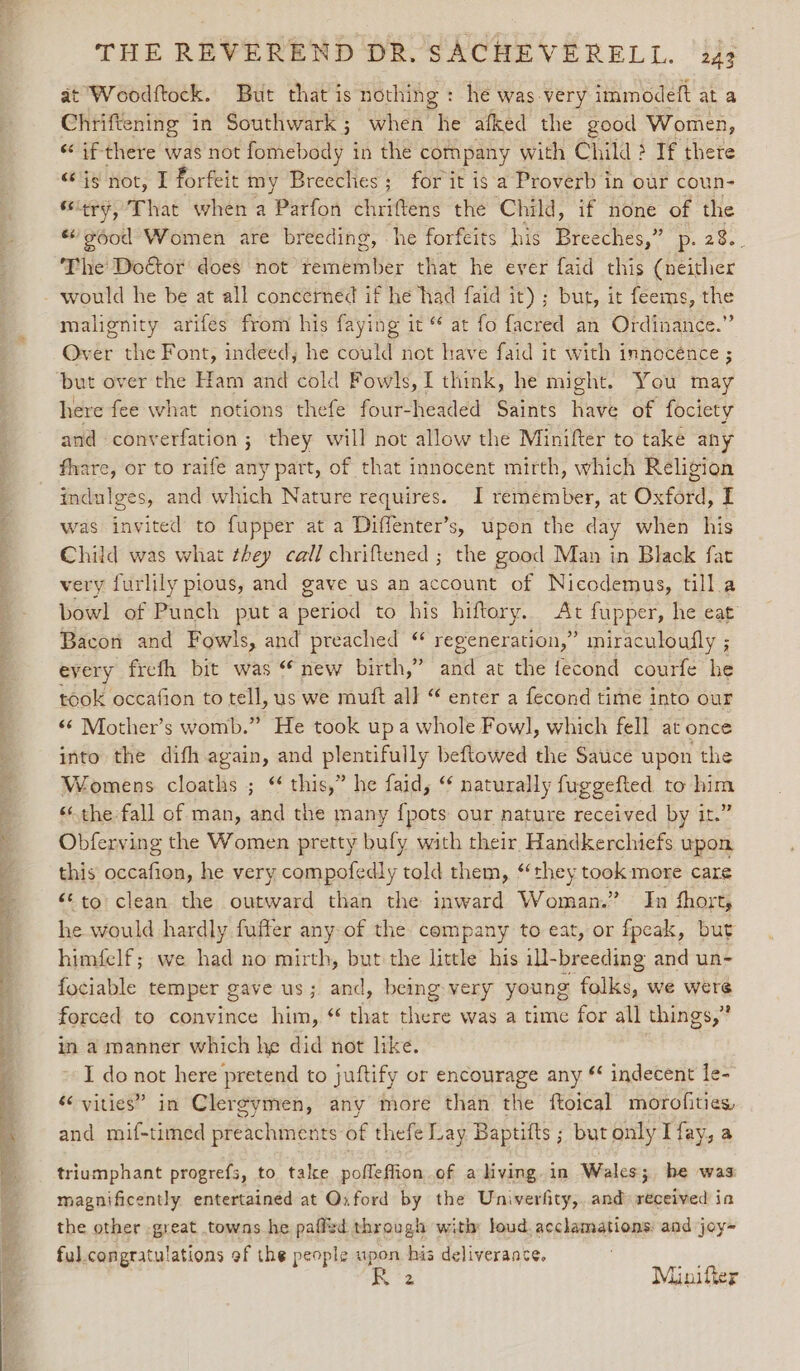 ng sate aa) ae eee THE REVEREND DR. SACHEVERELL. 243 at Woodftock. But that is nothing: he was very immodeft at a Chriftening in Southwark ; when Mie afked the good Women, “if there was not fetched | in the company with Child ? If there “is not, I forfeit my Breeches; for it is a Proverb in our coun- ‘ery, That when a Parfon chriftens the Child, if none of the “'¢ood Women are breeding, he forfeits his Breeches,” p. 2%. The Doctor does not remember that he ever faid this (neither would he be at all concerned if he had faid it); but, it feems, the malgnity arifes from his faying it © at fo facred an Ordinance.” Over the Font, indeed, he could not have faid it with innocence ; but over the Ham and cold Fowls, I think, he might. You may here fee what notions thefe four-headed Saints have of fociety and converfation ; they will not allow the Minifter to take any fhare, or to raife any part, of that innocent mirth, which Religion indulges, and which Nature requires. I remember, at Oxford, I was invited to fupper at a Diffenter’s, upon the day when his Child was what they call chriftened ; the good Man in Black fat very furlily pious, and gave us an account of Nicodemus, till a bowl] of Punch puta peticd to his hiftory.. At fupper, he eat Bacon and Fowls, and preached “ regeneration,” miraculoufly ; every frefh bit was “ new birth,” and at the fecond courfe he took occafion to tell, us we mutt all “ enter a fecond time into our «¢ Mother’s womb.” He took upa whole Fowl, which fell at once into the difh again, and plentifully beftowed the Sauce upon the Womens cloaths ; “ this,” he faid, ‘ naturally fuggefted to om ‘the-fall of man, and the many {pots our nature received by it.” Obferving the Women pretty bufy with their Handkerchiefs upon this occafion, he very compofedly told them, “they took more care &lt;¢to clean the outward than the inward Woman.” In fhort, he would hardly fuffer any of the company to eat, or fpcak, but himfelf; we had no mirth, but the little his il-breeding and un- fociable temper gave us; and, being very young folks, we were forced to convince him, * that there was a time for all things,” in a manner which he did not like. I do ee here pretend to juftify or encourage any * indecent le- ‘&lt; vities” in Clergymen, any more than the ftoical morofities, and mif-timed preachments of thefe Lay Baptifts ; but only Tfay, a triumphant progrefs, to tale pofleffion of a living. in Wales; he was magnificently entertained at Oxford by the Univerfity,, and» received ia the other -great towns he paffid through with: loud. acclamations: and joy- ful congratulations of the people upon his deliverance, Pw 2 Minifler