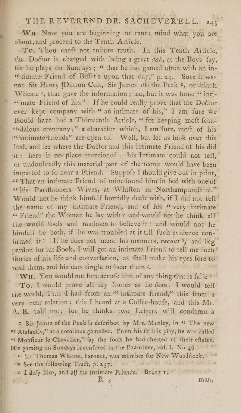 “Wau. Now you are ‘beginning to rant: mind what you are about, and proceed to the T enth Ate : “To. Thou canft not.endure truth. In this Tenth Article, the Doétor is charged with ‘being a great dad, as the Boys fay, © for he plays on Sundays; “ that he has gamed often with an in- ‘timate: Friend of Bitfet’s upon that day,” p.29. Sure it was _ net Sir Henry [Dutton Colt, Sir James of-the Pedk 2, or black Wheate 2, that gave the information ; no, but it was fome “ inti- “@mate Friend of his.” If he could really prove that the Doétor ever kept company with “ an intimate of his,” I am fure we | fhould have had a Thirteenth Article, “ for’keeping moft fcan- &lt;«dalous company;” a charaéter which, I am‘fure, moft of his intimate friends” are open to. Well, but let us look over this leaf, and fee where the Doétor and this intimate Friend of his did it: here ‘is no’ place «mentioned ; ‘his Intimate ‘could ‘not tell, or undoubtedly this material pare of the-fecret would have been imparted to fo near a Friend. Suppofe I fhould give out in print,” 6 That an intimate Friend of mine‘found him‘in bed with one of ‘¢his Parifhioners Wives, at Whifton in Northamptonfhire.” Would not he think himfelf horridly dealt with, if I did not tell the name of my intimate Friend, and of his “ very: intimate’ «¢ Friend” the Woman he lay with? and weuld not‘he think all” the world fools and madmen to believe it? ‘and: would not he himfelf be both, 1f he was troubled at it till fuch evidence con-— firmed it? _If-he dees not mend his manners, recant&gt;, and beg : pardon for his Book, I will get an intimate Friend to teil me’ fuch* {tories of his life and converfation, as fhall make his eyes san to read them, and his ears tingle to hear them. Wu. You would not fure accufe him of any thing'that is falfe &gt; To. I would prove all my ftories as he does; I would tell’ the world, This 1 had from an“ intimate friend,” this from’ a very -near relation; this I heard at a Coffee-houfe, and this Mr. A. B. told me; for he thinks. two Letters will condemn a ea: a He SENS aoe ee ey ne a “ - ee Te ee De ee Ee te oo  * ‘ a mS Caw ee z Sir James of the Peak is defcribed by Mrs. Manley, in “ The new ¢¢ Atalantis,”’ asa notorious gamefter. From his fill is play, he was called i Monfieur le Chevalier,” by the fools he had cheated of their efates, _ His gaming on Sundays is cenfured in the Examiner, vol. I. No 46. \ a Sir Thomas Wheate, baronet, was member for New Wooditock, - ; : “b See the following Tract, p. 257. oe. , : © I defy him, and al! his intimate Friends. Brsspr. et i 3 | man, ? .