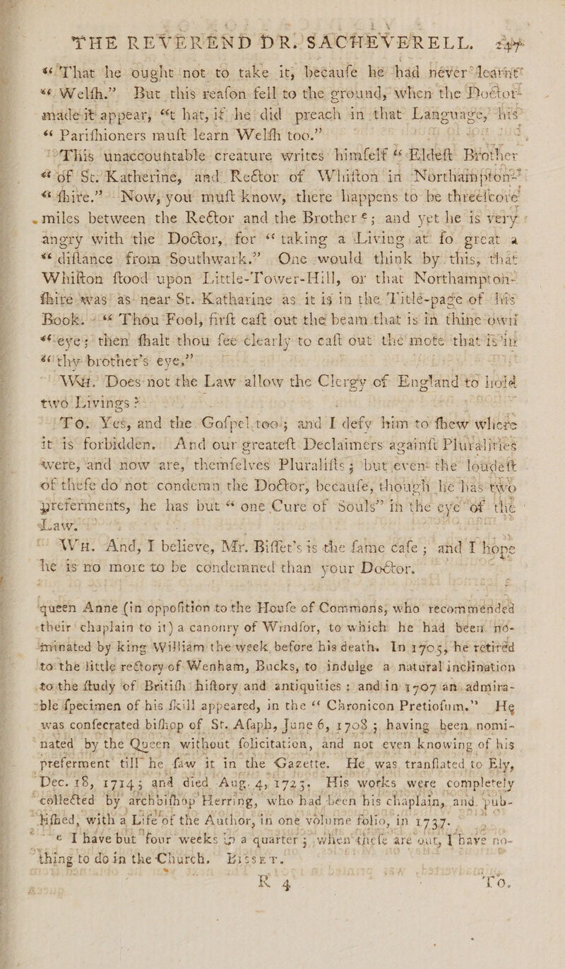 y.  nee “33 THE REVEREND DRYSACHEVERELL. app 6 That he ought ‘not to take it; becaute he had never dearnt “6 Welth. ?. Brat this reafon fell to the eround, when the Poétor: madeit appear, “t hat, if he did preach in that Fanguace, hie *¢ Parifhioners mult learn Welth too.” BiG ‘This unaccouhtable creature writes’ himfelf « « Biden Brot! her “ of St: Katherine, and Reétor of Whitton in Northais ton? “ {hive.” Now, you muft know, there happens to be threelcore ange with the Doétor, for “ taking a Living at fo great a &lt;diflance from Southwark.” One ale think by this, that Whilton ftood upon Little-Tower-Hill, or that Northampton: fhire vas! as near St. Katharine as it ig in the Titlé-page of his Book. -« Thou Fool, firft caft out the beam that is in thine own “eye; then fhalt tl ie fee clearly to calt out the mote that isin éc'thybrother’s: eyes” Waar. Does not the Law allow the Clergy of England to hd two Livings ? To: Ves, and the Calpe) too; and I defy him to thew wilds it is forbidden. And our greateft Declaimers againtt Pluralities avere, and now are, h lenin ees Pluralifts 5 ‘but even: the loudett of thefe do not condemn the Doétor, becaufe, thougl h he has two yreferments, he has but “ one Cute of Souls” fh the eye nes the daw. a&gt;? Wau. And, I be Riche. Mr. Bifler’s sis the fame cafe; and T hope he is no more to be condemned than your Doétor. ‘queen Anne (in oppofition to the Houfe of Commons, who recommended their chaplain to it) a canonry of Windfor, to which he had been no- ‘minated by king William theweek before hie death. In 70s, he retiréd to the little re@oryof Wenham, Bucks, to indulge a natural inclination to the ftudy ‘of Britith hiftory and antiquities : andiin 1707 an. admira- was confecrated bifhop of St. Afaph, June 6, 1708 ; having been, nomi- nated by the Queen without folicitation, and not even knowing of his -preferment till he faw it in the ‘Gazette. He. was. tranflated to Ely, “Dec. 18, 17143 and died Aug. 41723, His works were completely “collected by arch bifhop’ Herring, who had been his chaplain, and pub- “ifhed, with a Life’ of the Author, in one volume folio, in 1737: , © Thave but four weeks ip a quarter when tnefe are out, i9 baye no- arg wi vineammmag et
