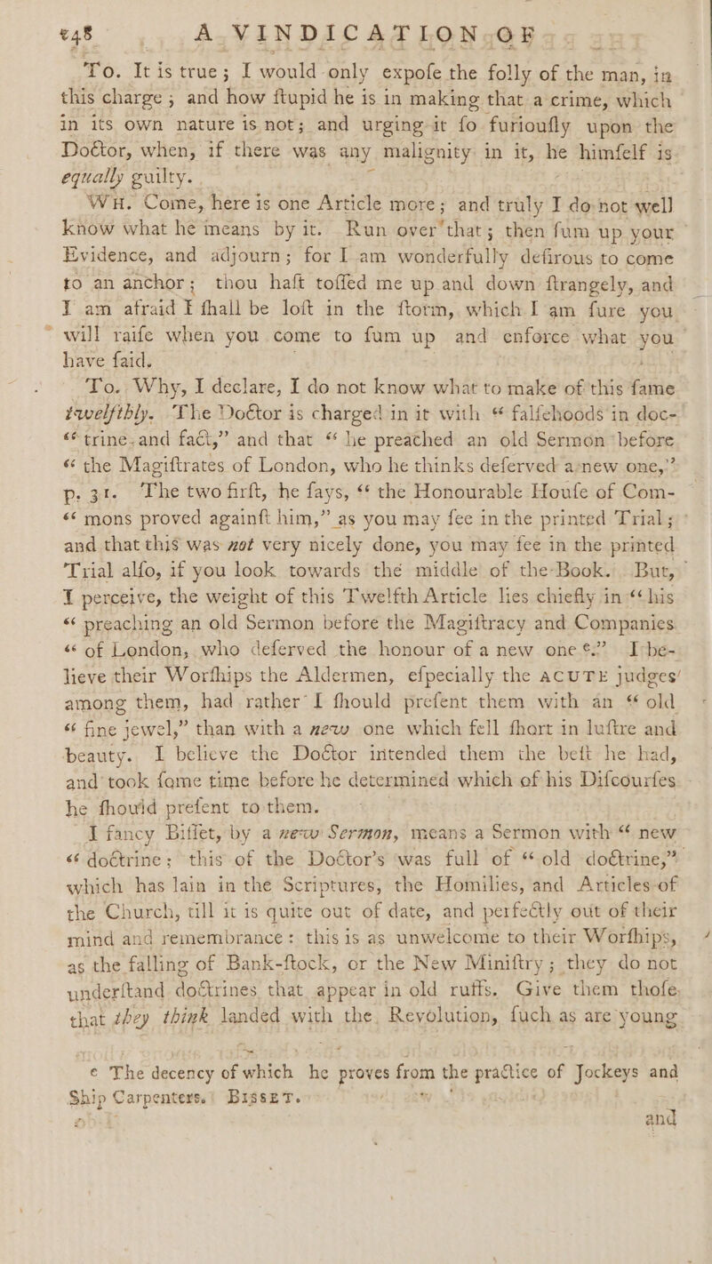 +d To. Tt is true; at would - only expole the folly of the man, in this charge ; 5 and how ftupid he is in making that a crime, which in its own nature is not; and urging it fo furioufly upon the Doétor, when, if there was any malignity in it, he himfelf 3 is. equally guilty. . ; know what he means by it. Run over’that; then fum up your - Evidence, and adjourn; for Iam wonderfully defirous to come to an anchor; thou haft toffed me up and down ftrangely, and IT am afraid F fhall be loft in the ftorm, which I'am fure you will raife when you come to fum up and enforce what yeu ) have faid. To. Why, I declare, I do not know what to make of this ite twelfibly, The Doétor is charged in it with “ falfehoods in doc- “trine; and fact,” and that ‘ he preached an old Sermon “before “the Magiftrates of London, who he thinks deferved anew one,” p:31- The two firft, he fays, “ the Honourable Houle of Com- «‘ mons proved againft him,” as you may fee in the printed Trial; and that thi$ was wot very nicely done, you may fee in the printed Trial alfo, if you look towards thé middle of the-Book. But,” T perceive, the weight of this Twelfth Article lies chiefly in ‘his “¢ preaching an old Sermon before the Magiitracy and Companies “sof London, who deferved the honour of a new one ®.” I-be- lieve their Worfhips the Aldermen, efpecially the acUTE judges’ among them, had rather I fhould prefent them with an « old “ fine jewel,” than with a zew one which fell fhort in luftre and beauty. I believe the Doctor intended them the beit he had, and took fame time before he determined which of his Difcourfes he fhould prefent to them. J fancy Bitlet, by a zew Sermon, means a Sermon with “« new &lt;¢ doétrine; this of the Doétor’s was full of “old doétrine,” which has lain in the Scriptures, the Homilies, and Articles-of the Church, tll it is quite out of date, and perfect! y out of their mind and remembrance: this is as unwelcome to their Worthips, as the falling of Bank-ftock, or the New Miniftry ; they do not underftand do&amp;trines that appear in old ruts. Give them thofe. that they think landed with the. Reyolution, fuch as are young € The decency eeich tes tap from the sn of ees and Sh Ip “sees! Bisset. and