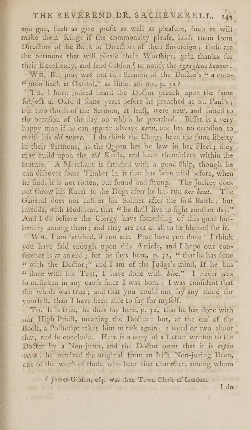 * and gay, fuch as give profit as well as pleafure, fuch as will make them tinge if the commonalty pleafe, hoift them from Direétors of the Pane: to Direétors of their Sovereign ; ; thefe are. the Sermons that will pleafe their Worfhips, gain thanks for their Excellency, and fend Gibfon f to notify the egregious honour. Wa. But pray wa 1S not this Sermon of the. Doétor’ s a com-, “rion hack at Oxford,” as Biilet affirms, p. 32? “Fo, I have indeed heard the Dottor preach upon the fame. fubjett at Oxford fome years before he preached at St. Paul’s ; but two thirds.of the Sermon, at leaft, were new, and fuited to the occafion of the day on which he Bisa Billet. is a very happy man if he can appear always #ex, and has no occafion cr ie revife his old ware. 1 do. think the Clergy. have the fame liberty in their Sermons, as.the Queen has by law in her Fleet ; they . may build upon the o/d Keels, and keep themfelves within the Statute. A Merchant is fatished with a good Ship, though he can difcover fome Timber in it that has Sap ufed before, wie he finds it is not rotten, but found and ftrong. The Jockey does _ not throw his Racer to the Dogs after he Pe run ove beat. The General does not cafhier his Soldiek after the firft Battle ; but intends, with Hudibras, that “he fhall live to fight another day.” And I do'believe the Clergy have fomething of this good huf- ee) among them; and they are not.at all to be blamed for it. “Wu. Tam fatished, if you are. Pray have you done? { think you have faid enough upon this Article, and I hope our con- ference is at anend; for he fays here, p..32, “ that he has done «¢ with the Do&amp;or;” and Iam of the Judge’s mind, If he has ° «&lt;’done with his Text, I have done with Jim.” I never was . fo miftaken in any caufe fince I was born: | was confident that the whole was true; and that you could not fay any more for yourtelf, than I have been able to fay for ty felf To. It is true, he does fay here, p. 32, that he has done with ~ our High Prieft, meaning the Doétor: but, at the end of the Book, a Poftfcript takes him to tafk again; a word or two about that, and fo conclude. Here is a copy of a Letter written to the Doétor by a Non-juror, and the Dodtor owns that it is copia vera; he’ received the original from an trith Non -juring Dean, one of the worft of thofe who bear that charaéter, among whom f Late Gibfon,-efq. was then Town Clerk of London,’ - T do: