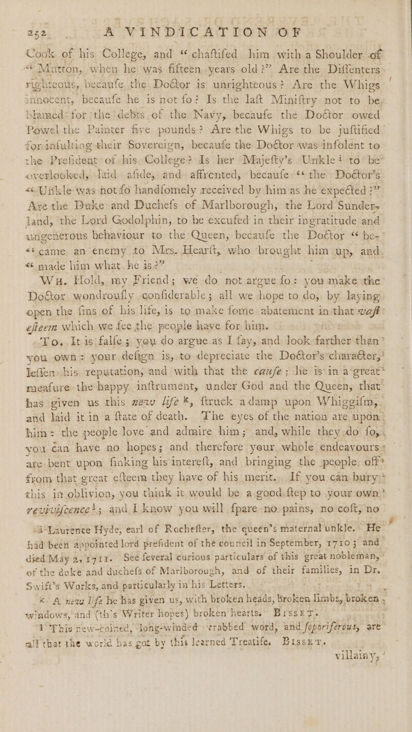 Cook of his College, and “ chaftifed sik with a Shoulder of “Mutton, when he was fifteen. years old ?’ &gt; Are the Diffenters right cous, becaufe the Doétor is unrighteous? Are the Whigs innecent, becaufe he is not fo? Is ae laft Miniftry not to be a ca for the debts-of the Wavy, becaufe the Doctor owed -owel the Painter five pounds? Are the Whigs to be juftified ys aaa their Sovereign, becaute the Do€tor was infolent to the Prefident: of his. College? Is her Mlajefty’s Unkle i to” be® Sata laid. afide,..and- affrented, becaufe~** the Doé€tor’s «“ Uitkle was notio handfomely received by him as he expected ?” Ave the Duke and Duchefs of Marlborough, the Lord Sunder jand, the Lord Godolphin, to he excufed in their ingratitude and ungenerous behaviour to the Queen, becaufe the Doctor ‘ be-’ “came an’enemy to Mrs. Hearit, who brought him up, and ¢ made him what he is2” Wa. Hold, my Friend; we do not argue Es &gt; you make the Doktor wonc lroufly confiderable; all we nhad to do, by laying open the fins of his lite, is to make fome abatement in eet vaft efeem which we fee the people have for him. To. Itis falle; you do argue as I fay, and Jook faintness Sites you own: your defign is,.to depreciate the Doétor’s’charaéter,* Ieffen his reputation, and with that the cau/e; he is in agreat* meafure the happy inftrument, under God and the Queen, that has given us this wew fe *, ftruck adamp upon Whigeifm,- and laid it in’a ftate of death. The eyes of the natien are upon. him: the people Jove and admire him; and, while they do fo,. vou éan have no hopes; and therefere yeur whole endeavours * are bent upon finking his intereft, and bringing the people. off’ from that great OD ae they have of his merit... If you cam bury: ahis it oblivion, you think it would be a good ftep to your own)’ revivifcence’; and I know you will {pare no pains, no coft, no “Laurence Hyde, earl of Rochefter, the queen’s maternal unkle.» He’ had been appointed lord prefident of the council in September, 17103 and died May 2, 1711. See feveral curious particulars of this great nobleman, ° of the duke and duchefs of Marlborough, and of their ate in Dr, Swift's Works, and particularly in his Letters. ‘a Kk A neva life he has given us, with broken heads, Broken limbs » broken . windows, and (ths Writer hopes) broken hearts.) Bissk&amp; ty. TY This new-coined, Jong-winde ¢ ‘zrabbed word, and foporiferous, are all that tne world bas got by this learned Treatife. BrssxzT. : villainy, '