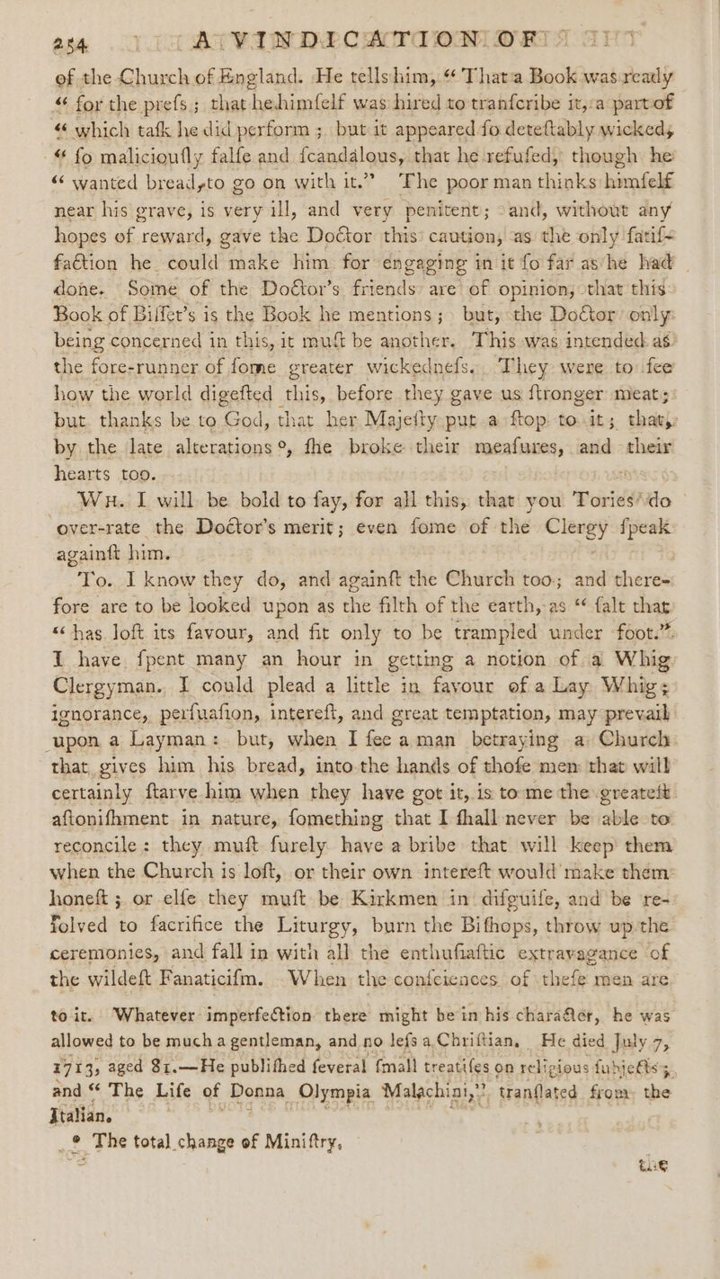 284 YI 3 AVVADDLCATI OM OETA ef the Church of England. He tellshim,.“ Thata Book was ready “ for the prefs; that hehimfelf was hired to tranfcribe it,:a partof “ which tafk he did perform ; but it appeared fo deteftably wickedy “ fo malicioufly falfe and {candalous, that he refufed, though he “‘ wanted breadyto go on with it.” The poor man thinks himfelf near his grave, is very ill, and very penitent; -and, without any hopes of reward, gave the Doctor this’ caution, as the only fatif- faétion he could make him for engaging in it fo far ashe had _ done. Some of the Doétor’s friends are’ of opinion, that this Book of Bilfet’s is the Book he mentions; &gt; but, the Doctor only being concerned in this, it mutt be another. This was intended as) the fore-runner of fome greater wickednefs.. They were to fee how the world digefted this, before they gave us {tronger meats: but. thanks be to God, that her Majebiy put a ftop to.it; thaty by the late alterations °, fhe broke their meafures, and their hearts too. 7 Wu. I will be bold to fay, for all this, that you Tories‘do — ‘over-rate the Doétor’s merit; even fome of the Clergy fpeak againft him. To. I know they do, and againft the Church too; and there- fore are to be looked upon as the filth of the earth, as * falt thar. “has loft its favour, and fit only to be trampled under -foot.”. I have fpent many an hour in getting a notion of a Whig Clergyman. I could plead a little in favour of a Lay Whig; ignorance, perfuafion, intereft, and great temptation, may prevail upon a Layman: but, when I fee aman betraying a: Church that, gives him his bread, into-the hands of thofe mem that will certainly ftarve him when they have got it, is tome the greateit. aftonifhment in nature, fomething that I fhall never be able to reconcile : they. muft furely have a bribe that will keep’ them when the Church is loft, or their own intereft would make them: honeft ; or elfe they muft be Kirkmen in difguife, and be ‘re- Tolved to facrifice the sapel ou burn the Bifhops, throw up the ceremonies, and fall in with all the enthufiaftic extravagance of the wildeft Fanaticifm. When the confciences of thefe men are to it. Whatever imperfection there might bein his charafler, he was allowed to be much a gentleman, and no lefsa,Chriftian, He died July 7, 1713; aged 81.—He publifhed feveral {mall treatifes on religious fubjetts and “ The Life of Donna Olympia Malachini,” tranflated from, the Italian. _® The total change of f Minittry. ‘ £a8