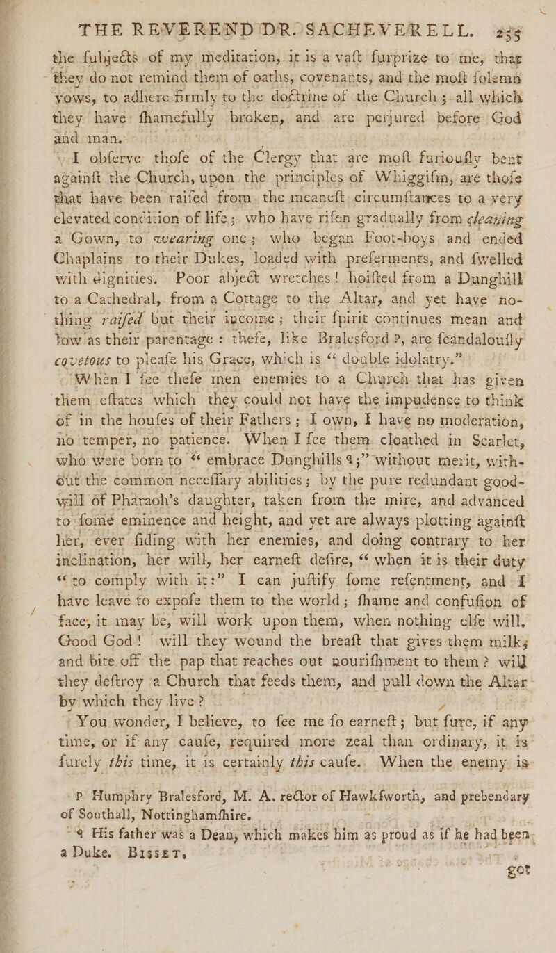 a fulje&amp;ts of my meditation, itis a vaft furprize to’ me, that hey do not remind them of oaths; covenants, and the moft folemn yows, to adhere firmly to the doétrine of the Church; all which they have: fhamefully broken, and are perjured before God and man. ~ I obferve thofe of the Clergy that. are moft furioufly bent againft the Church, upon the principles of Whigeifin, aré thofe that have been raifed from. the meaneft circumftances to avery elevated condition of life; who have rifen gradually from cleaning a Gown, to wearing one; who began Foot-beys and ended Chaplains to their Dukes, load ed with preferments, and {welled with dignities. Poor abject wretches! hoifted from a Dunghill to'a Cathedral,. from a Cottage to the Altar, and yet have no- thing raifed but their income; their fpirit continues mean and Yow as their parentage : thefe, like Bralesford P, are {candaloufly cauvetous to pleafe his Grace, which is “ donble idolatry.” ‘When I fee thefe men enemies to a Chureh that has given them eftates which they could not have the impudence to think of in the houfes of their Fathers ; I own, I have no moder ation, no” temper, no patience. ‘When I fee them cloathed in Scarlet, who were born to “ embrace Dunghills 9; ;? without merit, with éut the Common neceflary abilities; by se pure redundant good- wall of Pharaoh’s daughter, taken from the mire, and adibted to: fomé eminence and height, and yet are always plotting againtt her, ever fiding with her enemies, and doing contrary to her inclination, her will, her earneft defire, “ when it is their duty “to comply with it:” I can juftify fome refentment, and I have leave to expofe them to the world; fhame and confufion of face, it may be, will work upon them, when nothing elfe will. Good God! will they wound the breaft that gives them milk; and bite off the pap that reaches out nourifhment to them? wil] they deftroy ‘a Church that feeds them, and pull down the Altar by ‘whieh they live? You wonder, I believe, to fee me fo earneft; but com if any time, or if any caufe, required more zeal ‘lasts ordinary, it is’ furely this time, it is certainly ¢his caufe.. When the enemy. is P Humphry Bralesford, M. A, rector of Bayienvete and prebendary of Southall, Nottinghamfhire. @¢ His ached! was a Dean, which makes Gen! as proud as #5 he had been. a Duke. Bisset. got