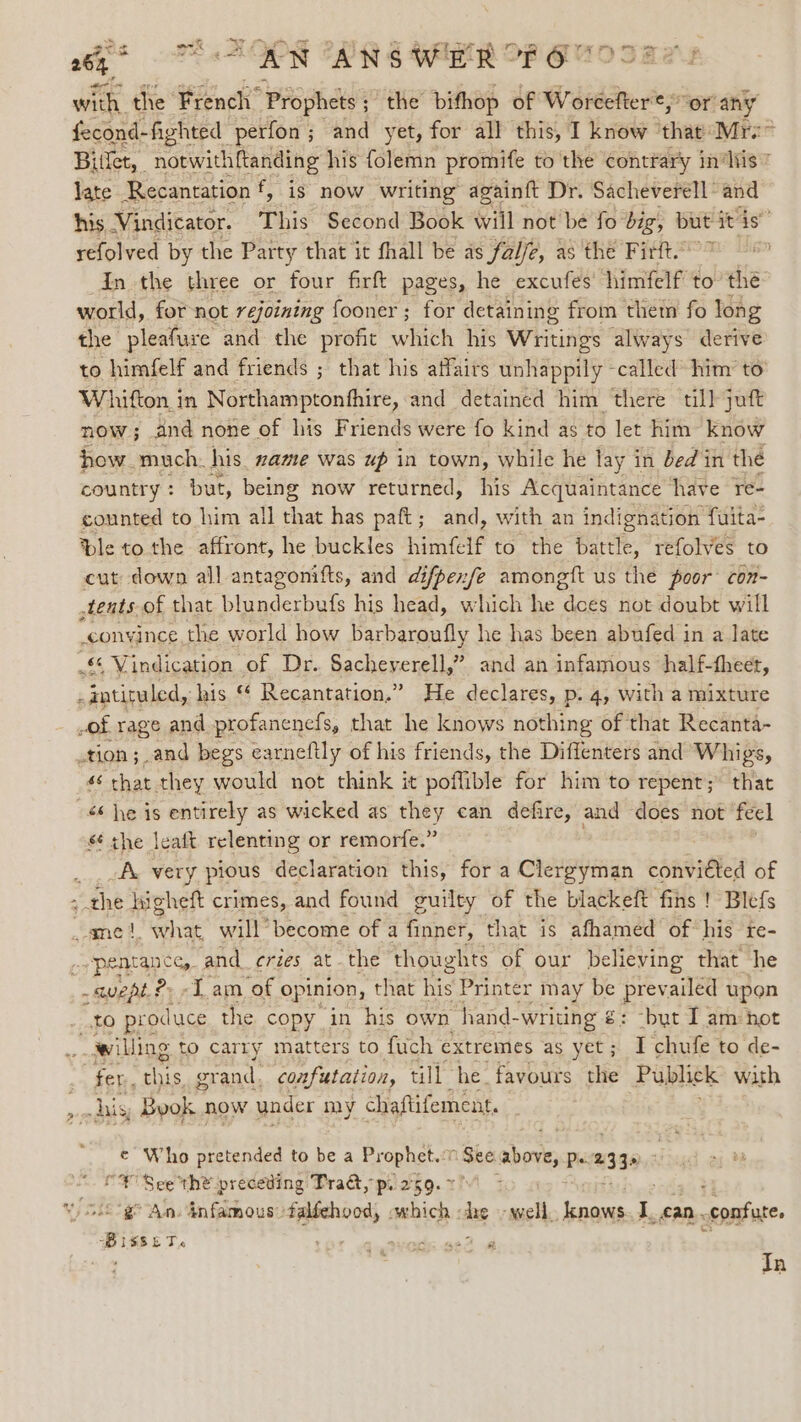 gus 26% “AN ANSWER OF O with the French’ Prophets ; ; the bithop of Woreefter¢, or’ any fecond- -fighted | perfon ; ; and yet, for all this, I know ‘that: Mrx Bitlet, | notwithftanding his folemn promife to the contrary in‘Nis” late Recantation f, is now writing againft Dr. Sacheverell and his. Vindicator. This Second Book wiil not be fo’ big, — refolved by the Party that it fhall be as fale, as the Firft.” in the three or four firft pages, he excufes’ himfelf to” the world, for not rejoining fooner ; for detaining from thet fo long the pleafure and the profit which his WHtings always derive to himfelf and friends ; that his affairs unhappily -called’ him’ to’ Whitton in Northamptonfhire, and detained him there till juft now; and none of his Friends were fo kind as to let him know how. much. his. zame was up in town, while he lay in bed in the country: but, being now returned, his Acquaintance ‘have re- counted to him all that has paft; and, with an indignation fuita- ple to the affront, he buckles himfelf to the battle, refolves to cut down all antagonifts, and difpexfe amongft us the poor con- tents of that blunderbufs his head, which he “does not doubt will convince, the world how barbaroufly he has been abufed in a late © Vindication of Dr. Sacheyerell,” and an infamous half-theet, F intiruled, ‘his ™ Recantation.” He declares, p. 4, with a mixture - ,of rage and profanenefs, that he knows nothing of that Recanta- .tion ;.and begs earneftly of his friends, the Diffenters and Whigs, 4 that they would not think it poffible for him to repent; that -é6 he is entirely as wicked as they can defire, and does not feel s¢ the leaft relenting or remorfe.” A. very pious declaration this, for a Clergyman convicted of ; the higheft crimes, and found guilty of the blackeft fins ! Blefs ame |. what will become of a finner, that is afhamed ‘of his re- -pentan ces, and_ cries atthe thoughts of our believing that he _ suept. &gt; «Tam ‘of opinion, t that his Printer may be Bey ailed upon Be) prod luce the copy in his own hand- -writing €: -byt I am hot willing to carry matters to fuch extremes as yet ; &amp; chufe to de- fer, Hives grand. confutation, till he. favours the Publick with his Byok | now under my chaftifement. e¢ Who pretended to be a Erophettt See above, Pe 2330 “¥ See the preceding Tra&amp;, p. 2°59. &gt; € An. infamous falfehood, which - he ‘well. bnaves 1 fan. -confute. Bisset. Os ible. ai &amp; In