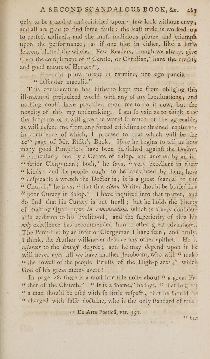 ~ only to be gazed.at and.criticifed upon: few look without envy; and all are glad to find fome fault: the leaft trifle is worked up to perfeét uglinefs, and the moft malicious plume and triurhph upon the performance; as if one blot in either, like a little leayen, blotted the whole. Few Readers, though we always give them the compliment of “Gentle, or Chriftian,” have the civility and Esod nature of Horace m, : ‘© ubi plura nitent in carmine, non €go paucis. “ Offendar maculis.” This confideration. has. hitherto kept me from obliging. this ill-natured prejudiced world: with any of my lucubrations; and nothing could have prevailed upon me to do it now, but the novelty of this my undertaking. I am fo vain as to think that the eee of it will give the world fo much. of the agreeable, as will defend me from any forced criticifms or ftrained cenfures; in confidence of which, I proceed to that which will. be. the 20th page of Mr. Biffet’s Book. Here he begins to tell us how many good. Pamphlets have been publithed againg the. Doctor, ‘particularly one by a Curate of Salop, and another by an_iny ‘¢ ferior Clergyman; both,” he fays, “ very excellent in their ‘kinds; and the people ought to be convinced by them, how “« defpicable a wretch the Doétor is; it is a great {candal to the «© Church,” he fay s, that that clean Writer fhould be buried i ina « poor Curacy in Salop.”” I have inquired into that matter, and do find that his Curacy is but fmall; but he holds the liberty of making Quail-pipes zz coiphentldes which is a very confider- able addition to his livelihood; and the fuperiority of this his only excellence has recommended him to other great advantages. The Pamphlet by an inferior Clergyman I have feen; and truly, I think, the Author willenever deferve any other epithet. He is inferior to the loweft degree; and he may depend upon it he will never rie, till we have another Jeroboam, who will “ make «the loweft of the people Priefts of the High-places ;” which God of his great mercy avert ! In page 28, there is a moft horrible noife about “ a great Va- ‘ther of the Church.” Itis a fhame,” he fays, “ that forgrear “aman fhould be ufed with fo little refpeé&amp;t ; that he fhould be “charged with falfe doétrine, who is the only ftandard of true : m De Arte Poetica, ver. 351. : $&amp; Digt