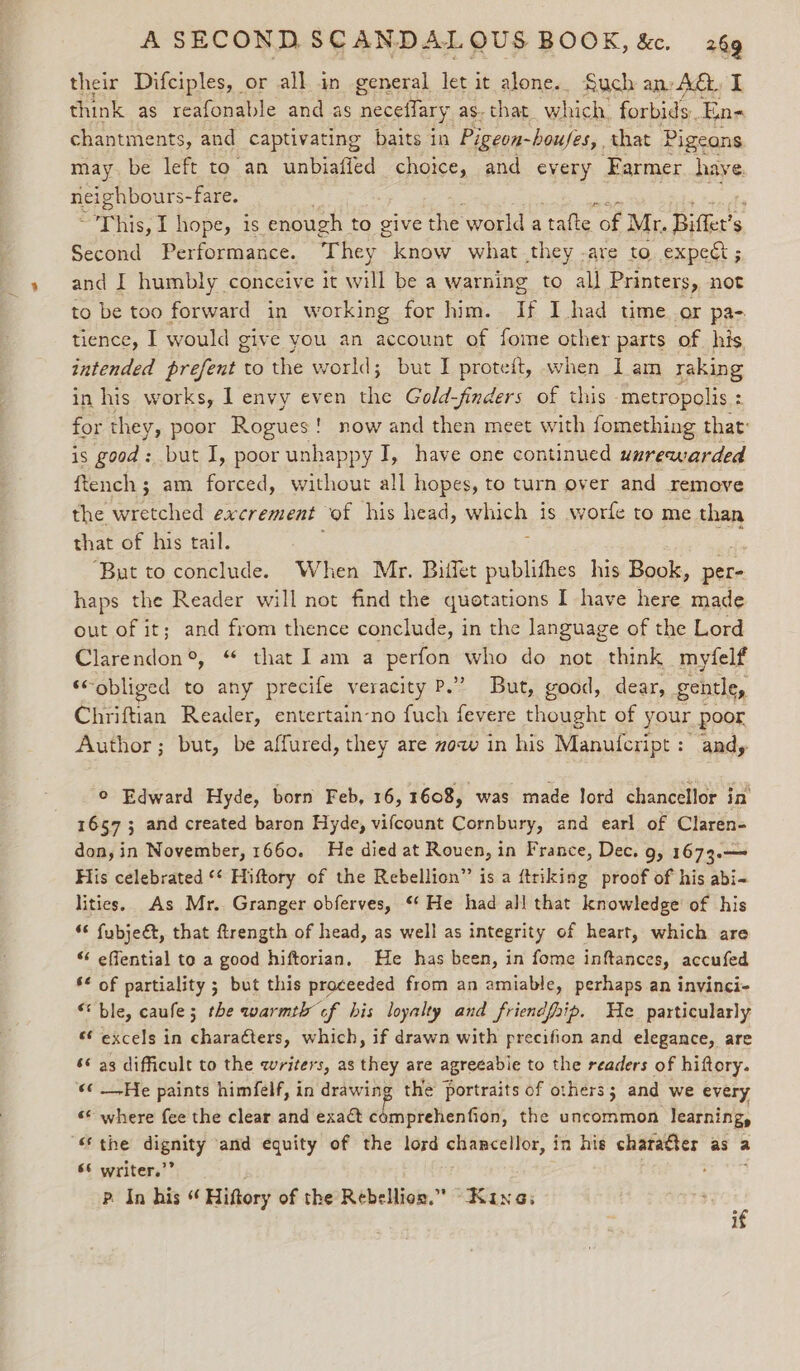 their Difciples, or all in general let it alone.. Such anv AG. I think as reafonable and as neceffary. as. that. which. forbids. En- chantments, and captivating baits in Pigeon-houjes,. that Pigeons may. be left to an unbiafied choice, and every Farmer have pry aa -fare. , This, I hope, is enough to give the world a tafte of Mr. Bitte $ Second Performance. They know what they -are to expect ; and I humbly conceive it will be a warning to all Printers, not to be too forward in working for him. If I had time or pa- tience, I would give you an account of fome other parts of his. intended prefent to the world; but I proteit, when I am raking in his works, 1 envy even the Gold-finders of this metropolis : for they, poor Rogues ! ' now and then meet with fomething that: is good: but I, poor unhappy I, have one continued uurewarded ftench ; am forced, without all hopes, to turn over and remove the wretched excrement of his head, which is worfe to me than that of his tail. : i ‘But to conclude. When Mr. Biffet publithes his Book, per- haps the Reader will not find the quotations I have here made out of it; and from thence conclude, in the language of the Lord Clarendon®, “ that Iam a perfon who do not think myfelf ‘obliged to any precife veracity P.2 . Bat, good, dear, gentle, Chriftian Reader, entertain-no fuch fevere thought of your poor Author; but, be affured, they are mow in his Manufcript: andy © Edward Hyde, born Feb, 16, 1608, was made lord chancellor in 16573; and created baron Hyde, vifcount Cornbury, and earl of Claren- don, in November, 1660. He died at Rouen, in France, Dec. 9, 1673.— His celebrated ** Hiftory of the Rebellion” is a ftriking proof of his abi- lities. As Mr. Granger obferves, ‘‘ He had all that knowledge of his “ fubje&amp;, that ftrength of head, as well as integrity of heart, which are “ effential to a good hiftorian, He has been, in fome inftances, accufed s¢ of partiality ; but this proceeded from an amiable, perhaps an invinci- “ble, caufe; the warmth cf his loyalty and friendfhip. We particularly ** excels in characters, which, if drawn with precifion and elegance, are ‘¢ as difficult to the writers, as they are agreeabie to the readers of hiftory. «¢ _-He paints himfelf, in eae the portraits of others; and we every «© where fee the clear and exact comprehenfion, the uncommon learning, “ the mipaizy and equity of the lord chancellor, in his charater as a 66 writer.’ ; P. In his ¢ Hiftory of the Rebellion.” “Kina; . 1