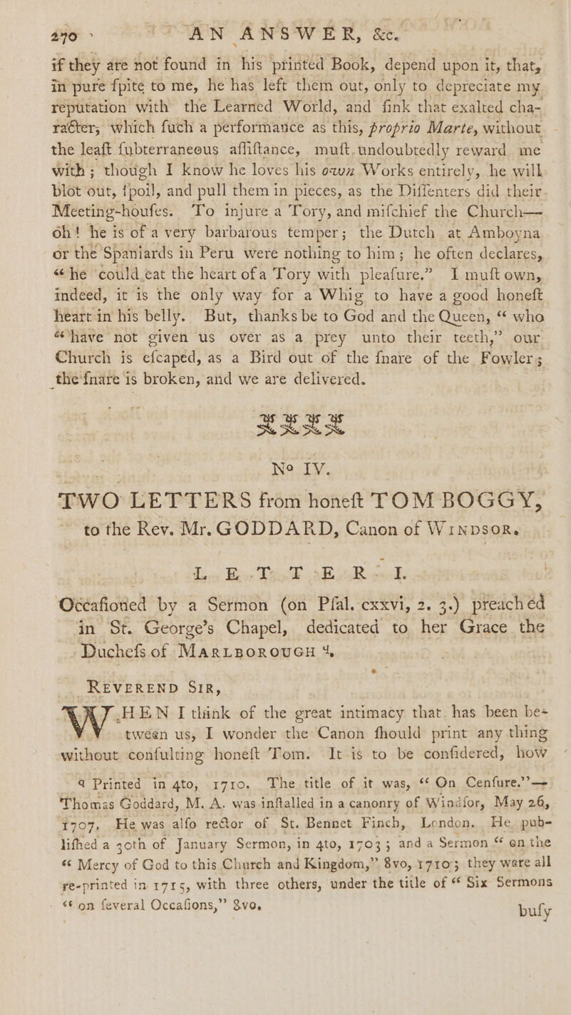 240 &gt; “AN ANSWER, &amp;. if they ate not found in his printed Book, depend upon it, that, in pure fpite to me, he has left them out, only to. depreciate my reputation with the Learned World, and fink that exalted cha- racter; which fuch a performance as this, proprio Marte, without the leaft {ybterraneous affiftance, mutt, undoubtedly reward me with ; though I know he loves his ow Works entirely, he will blot out, fio8) and pull them in pieces, as the Diffenters did their Meeting-houfes. To injure a Tory, and mifchief the Church— oh! he is of a very barbarous temper; the Dutch at Amboyna or the Spaniards i in Peru were nothing to him; he often ae ietes. “he ‘could eat the heart ofa Tory with pleafure.” I muft own, indeed, it is the only way for a Whig to have a good honeft heart in his belly. But, thanks be to God and the Queen, “ who «have not given us over as a prey unto their teeth,” our Church is efcaped, as a Bird out of the {nare of the Fowler; thefnare is broken, and we are delivered. XXEE Fee Ne IV, TWO LETTERS from honeft TOM BOGGY, to the Rev. Mr. GODDARD, Canon of Winpsor, Se a ee ee ele | ‘O®irfidhell by a Sermon (on Pfal. cxxvi, 2. 3.) preach éd in ‘St George’s Chapel, dedicated to her Grace the Duchefs of MarLgoroucu % REVEREND SIR, HEN I think of the great intimacy that. has been be tween us, I wonder the Canon fhould print any thing without eee honeft Tom. It is to be confidered, how 4 Printed in 4to, 1710. The title of it was, ‘© On Cenfure.’’— Thomas Goddard, M. A. was inftalled in a canonry of Windfor, May 26, 1707, He was alfo reftor of St. Bennet Finch, London. He. pub- lifhed a 30th of January Sermon, in 4to, 1703; anda Sermon “ en the « a of God to this Church and Kingdom,” 8vo, 17105 they were all re-printed in 1715, with three others, under the title of * Six Sermons - © on feveral Occafions,” 8vo, bufy