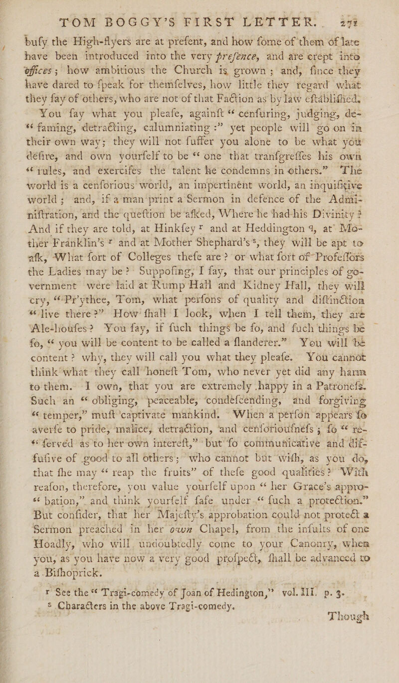 TOM BOGGY’S FIRST LETTER. 27% bufy the High-flyers are at prefent, and how fome of them of late have been introduced into the very presence, and are crept into offices; how ambitious the Church is grown; and, fince they have dared to {peak for themfelves, how little they regard what they fay of others, who are not of that Faction as by law efrablimea: You fay what you pleafe, mae aby “ cenfuring, judging, de- “‘faming, detraGting, calumniating :” yet people will go on tn their own way; they will not fuffer you alone to be what yow défire, and own yourfelf to be “ one that tranfgreffes his own *¢ rules, and exercifes the talent he condemns in others.” ‘The world is a cenforious world, an impertinént world, an inquifitive world; and, ifaman‘print aSermon in defence of the Admi- niftration, and the queftion be afked, Where he ‘thad-his Divinity 3 ; And if they are told, at Hinkfey* and at Heddington 4, at’ Mo- ther Franklin’s §* and at Mother Shephard’ ae ~ they will be apt to afk, What fort of Colleges thefe are? or vitae fort of *Profeffors the Ladies may be? Suppofing, I fay, that our principles of go- vernment were*laid at Rump Hall and Kidney Hall, they oil cry, “Prythee, Tom, what ‘perfons of quality and diftinGtion “live there?” How fhall I look, when I tell them, they are Ale-houfes? You fay, if fuch things be fo, and fuch things be fo, “ you will be content to be called a flanderer.” You will be content? why, they will cal] you what they pleafe. You cannot think what they call “honeft Tom, who never yet did any harm to them. I own, that you are extremely -happy in a Patronefs. Such an “ obliging, ‘peaceable, ‘condéfcending, and forgiving temper,” muft captivate mankind. When a perfon appears fo averfe to pride, malice, detraction, ‘and cenlorioufnefs ; fo “ re- “fervéd as to her own intereft,” but’ ‘fo combiunicative and dif: fufive of good to all others; who cannot but with, as you do, that fhe may “reap the fruits” of thefe good qualities? “With reafon, therefore, you value yourfelf upon “ her Grace’s appro- *¢ bation,” and, think yourfelf fafe under.“ fuch a protection.” But confider, that her Majeity’ s approbation could not proved, a Sermon preached in her own Chapel, from the infults of one Hoadly, who will undoubtedly come to your Canonry, when you, as you have now a very good profpect, fhall be advanced to a. Bifhoprick. r See the « Tragi-comedy of Joan of Hedington,” vol. H11, D. 4: _ § Characters in the above Tragi-comedy. Though