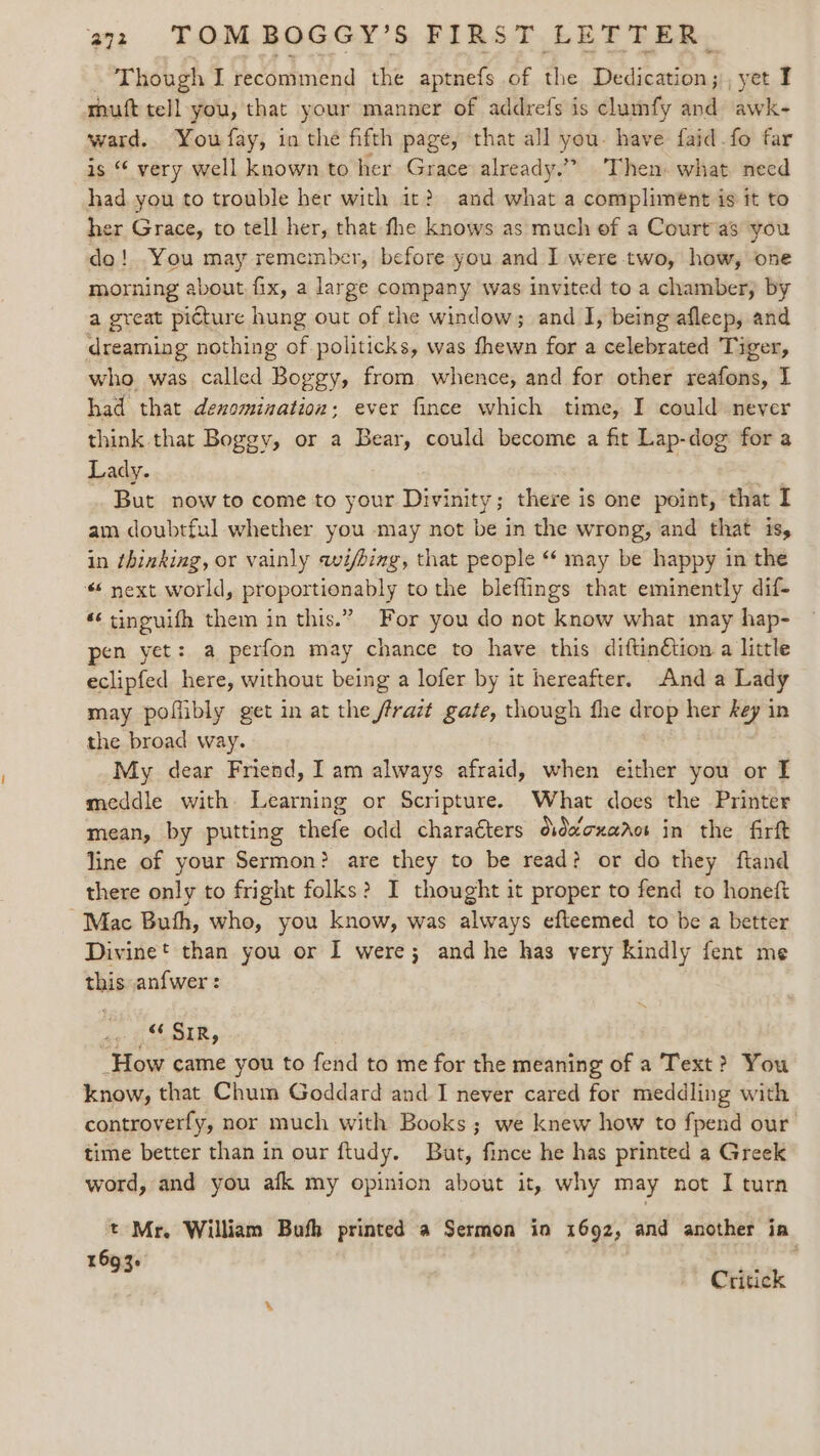 - Though I recommend the aptnefs of the Dedication; , yet I muft tell you, that your manner of addrefs is clumfy and awk- ward. You fay, in the fifth page, that all you. have faid.fo far is “ very well known to her Grace already.” Then. what need had you to trouble her with it? and what a compliment is it to her Grace, to tell her, that fhe knows as much of a Court as you do! You may remember, before you and I were two, how, one morning about fix, a large company was invited to a chamber; by a great picture hung out of the window; and I, being afleep, and dreaming nothing of politicks, was fhewn for a celebrated Tiger, who. was called Boggy, from whence, and for other reafons, I had that denomination: ever fince which time, I could never think that Boggy, or a Bear, could become a fit Lap-dog for a Lady. . But now to come to your Divinity; there is one point, that I am doubtful whether you may not be in the wrong, and that is, in thinking, or vainly wi/bing, that people ‘* may be happy in the * next world, proportionably to the bleflings that eminently dif- *‘ tinguifh them in this.” For you do not know what may hap- pen yet: a perfon may chance to have this diftinétion a little eclipfed here, without being a lofer by it hereafter. And a Lady may poflibly get in at the frrazt gate, though fhe drop her key in the broad way. My dear Friend, I am always afraid, when either you or I meddle with Learning or Scripture. What does the Printer mean, by putting thefe odd charaéters ddecxarot in the firft line of your Sermon? are they to be read? or do they ftand there only to fright folks? I thought it proper to fend to honeft Mac Buth, who, you know, was always efteemed to be a better Divinet than you or I were; and he has very kindly fent me this an{wer : yp hae How came you to fend to me for the meaning of a Text? You know, that Chum Goddard and I never cared for meddling with controverfy, nor much with Books ; we knew how to fpend our time better than in our ftudy. But, fince he has printed a Greek word, and you afk my opinion about it, why may not I turn t Mr. William Bufh printed a Sermon in 1692, and another ia I0Q 2. °93 Critick