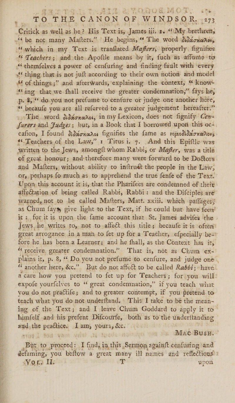 wade +a ae y TA 4 | = TO THE CANON OF “WINDSOR. Critick as well as he ; His Texta is; Jameés iii. a.“ My aa £6 be not many Mafters.” | He begins, ‘4 The word Diduoncirer, “which in my Text is tranflated Mafters, properly. fienifies ““ Teachers; and the Apoftle means by ‘it, fuch’as affume to “chemfelves a power of cenfuring and finding fault with | every “thing thats not juft according to their own notion and model “ of things ;” and afterwards, explaining the context, « Know “‘ang that we fhall receive the greater condemnation,” fays he, pp. 8, ** do. you not prefumé to cenfure or judge one another here, « becaufe you are all referved to a greater judgement hereafter.” ~The. word diddonarot, in my Lexicon, does not fignify Ce farers and Judges; but, in a Book that I borrowed upon this oc-., cafion, I found dddexadcs fignifies the fame as vopodiduionarors **.Teachers.of the Law,” 1 Titus i. 7. And this Epiftle ‘was written to the Jews, nase, whom Rabbi, or Mafter, was a title of great honour; and:therefore many were forward to be Do&amp;ors and Mafters, without ability to inftruét the people in the Law; or, perhaps fo: much as to apprehend the true fenfe of the Text. Upon. this account it is, that the Pharifees are condemned of their: affectation of being called Rabbi, Rabbi: and the Difciples are warned, not to be called Matters, Matt. xxiii. which paflagesy as Chum fayss give light to the Text, if he could but have feen? it : for itis upon the fame account that St. James advifes the - Jews. he. writes tO, not to affect this title; becaufe it is often’ great arrogance ina man to fet up for a Teacher, efpecially be= fore he as been.a Learner; and he fhall, as the Context has ity &amp; receive. greater condemnation.” ‘That is, not as Chum ex- plains it, p. 8, “ Do you not prefumeé to cenfure, and judge one é another here, &amp;c.”. But do not affeét to be called Rabbi; have a care how you pretend to fet up for Teachers ; for you will: expofe yourfelves to “ great condemnation,” if you teach what you do not prattife; and to greater contempt, if you pretend. to teach what you do not underftand... This I take to bé the mean- ing of the Text; and I leave Chum Goddard to apply it to toate and his picfene Difcourfe, both as to’the underitanding and. the ~biyid I an, near sg . &lt;a ties 0s eM . Mac Buss. Bat to proceed: I find, in this Sermon againft cenfuring and defaming, you beftow a great many ill names and reflections Vor. I ey | wpon