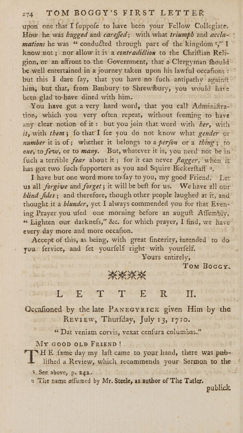 upon one that Tfuppofe to have ‘beeh your Fellow bollegiate, How he was bugged and carefed; with what triumph and accla-: « mations he was “ conducted through part of the kingdom t,” I know not; nor allow it is a contradidlion to the Chriftian Reli- gion, or an affront to. the Government, that a Clergyman fhould © be.well entertained in a journey taken upon his lawful occafions : but this I dare fay, that you have no fuch: antipathy againft him; but that, from Banbury to Shrewfbury, you would have been glad tohave dined with him. You have got avery hard word, that you calf A deine tion; which you very often repeat, without feeming to have any clear notion of it: but you join that word with Be, with ~ it, with them; fo that fee you do not know what gender or: number itis of; whether it belongs toa perfon ora thing; to one, to few, or to many. But, whatever it is, you need’ not be in ~ fuch a terrible fear about it; for it can never ffagger, when it has got two fuch fupporters as. you and Squire Bickerftaff 4. I have but one word more to-fay to you, my good Friend. Let us all forgive and forget ; it will be beft for us. We have all our blind fides; and therefore, though other people laughed at it, and thought it a blunder, yet I always commended you for that Even- ing Prayer you ufed one morning before an auguft Affembly, “Lighten our darknefs,” &amp;c. for which prayer, I find, we hav kt every-day more and more occafion. Accept of this, as being, with great fincerity, mtended to do Sain fervice,. and fet yourfelf right with yourfelf. ¥ours entirely, ‘ Tom Boccy. Se ie ie Rettaeead Acie: ati 9 A Il. Qccafioned by the late PanzGyricxk given Him by the Review, Thurfday, July 13, 1710. 3 “ Dat veniam corvis, vexat cenfura columbas.” My GOOD OLD FRIEND! | E fame day my laft came to your hand, there was pub- | lithed a Review, which, recommends youE Sermon to the t. See above, pe2gz. 0 05 % u The name affumed by Mr, Steele, as author of The Tatler. publick