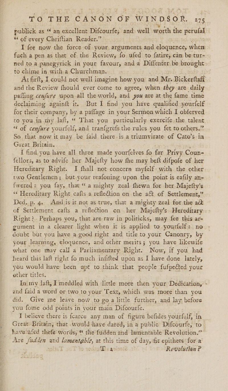 fore Gleow oF WINDSOR, pois publick as “ an excellent Difcourfe, and well worth the perufal “ of every Chriftian Reader.” : I fee now the force of your arguments and eloquence when fuch a pen as that of the Review, fo ufed to fatire, can be:tur- ned toa panegyrick in your favour, anda Diffenter be brought: to chime i in with;a Churchman. : Atfirft, I could not well imagine how you and Mr. Bickerftaff and the Review fhould ever come to agree, when they are daily pafling cen/ure upon all theworld, and you are at the fame time declaiming againft it But I find you have qualified yourtelf for their companys by a paffage in your Sermon which I obferved to you.in my laft, “ That you . particularly exercife the talent “‘ of cenfure yourfelf, and tranfgrefs the rules you fet to others.” So that now it may be faid there. is a triumvirate of Cato’s in Great. Britain. { find you have all three made Saree fo far Privy Coun- fellors, as to advife her Majefty how fhe may beft difpofe of her Hereditary Right. I fhall not concern myfelf- with the other two Gentlemen; but your reafoning upon the point is eafily an- fwered: you fay, that “a mighty zeal fhewn for her. Majefty’s sé Hereditary Right cafts a refleGion on the a€t. of Settlement,” Ded. p. 4. And is it not as true, that a mighty zeal for the a&amp; of Settlement cafts a reflection on her Majefty’s..Hereditary:. - Right? Perhaps you, that are raw in politicks, may fee this ar- gument in a clearer light when it is applied to.yourfelf: no doubt but you have a good right and title to your Canonry, by your learning, eloquence, and other merits; you have likewife what one may call a Parliamentary Right. Now, if you had heard this laft right fo much infifted upon as I have done lately, you would have been apt to think that people fufpected your other titles. In. my daft, I meddled with little more then your Dedication,’ - ind faid a word or two to your Text, which was more than you did. Give me leave now to go a little further, and lay, before you fome odd points in your main Difcourfe. T believe there is fcarce any man of figure befides youlfell in Great Britain, that .would ‘have dared, in a public Difcourfe, to Are Mies PS and lamentable, at this time of day, «fit epithets for a ok alT to redagSRcasiosi&lt; Revolution ?