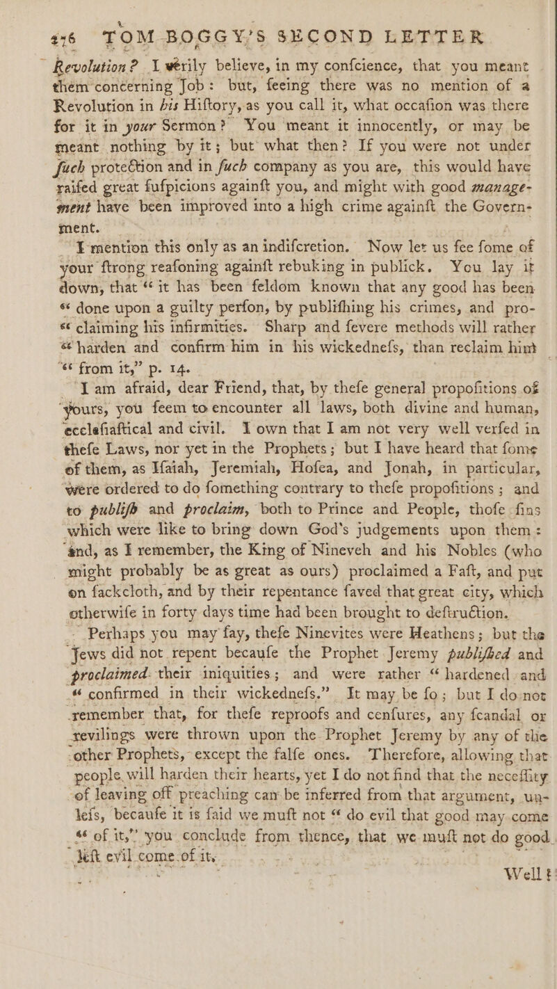 , Revolution : ae A verily believe, i in my confcience, that you meant hein’ concerning Job : but, feeing there was no mention of a Revolution in Ais Hiftory, as you call it, what occafion was there for it in your Sermon? You meant it innocently, or may be meant nothing by it; but what then? If you were not under fuch protection and in ‘heck company as you are, this would have raifed great fufpicions againft you, and might with good manage- ment have been improved into a high crime againft. the Govern- ment. ~ }-mention this only as an indifcretion. Now let us fee ite of your ftrong reafoning againft rebuking in publick. You lay it down, that “it has been feldom known that any good has been *¢ done upon a guilty perfon, by publifhing his crimes, and pro- sé ‘claiming his infirmities. Sharp and fevere methods will rather &amp; harden and confirm him in his wickednefs, than reclaim hin} “6 from it,” p. 1 “Lam afraid, dear Friend, that, by thefe general propofitions of “yours, you feem to encounter all laws, both divine and human, ecclefiaftical and civil. Town that I] am not very well verfed in thefe Laws, nor yet in the Prophets; but I have heard that fome of them, as Haiah, Jeremiah, Hofea, and Jonah, in particular, ‘were ordered to do fomething contrary to thefe propofitions ; and to publifo and proclaim, both to Prince and People, thofe fins which were like to bring down God's judgements upon them: “nd, as I remember, the King of Nineveh and his Nobles (who _ might probably be as great as ours) proclaimed a Faft, and put on fackcloth, and by their repentance faved that great city, which otherwife in forty days time had been brought to deftru€tion. - Perhaps you may fay, thefe Ninevites were Heathens; but the Jews did not. Tepent becaufe the Prophet Jeremy publifbed and proclaimed. their iniquities; and were rather “ hardened and « confirmed in their wickednefs.” It may be fo; but I donot _remember that, for thefe reproofs and cenfures, any fcandal or tevilings were thrown upon the Prophet Jeremy by any of tlie -other Prophets, except the falfe ones. Therefore, allowing that people. will harden their hearts, yet Ido not find that the peecihay -of leaving off preaching canbe inferred from that argument, un- leis, neaeke it 18 faid we muft not “ do evil that good may.come §¢ of it,” you conclude from thence, that we mut not do good. eh evil. come. of i ity Well t: