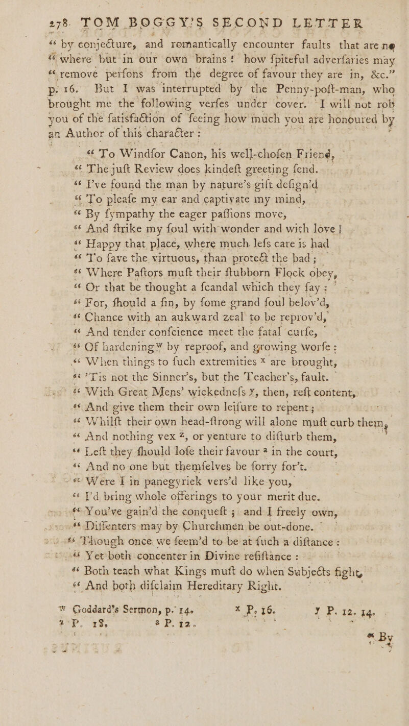 £5 by conjeéture, and remantically encounter faults that are ne “ where but in our own brains! how fpiteful adverfaries may “ remove perfons from the degree of favour they are in, &amp;c.” p16. But I was interrupted by the Penny- -pott- man, whe brought me the ‘following verfes under cover. 1 will not rob you of the fatisfaction of fecing how much you are honoured by an Author of this character ; «To Wandior Caran, his well-chofen Friend, — _ The juft Review does kindeft greeting fend. _ “6 ve found the man by nature’s gift defign’d “To pleafe my ear and captivate my mind, “¢ By fympathy the eager paffions move, ‘¢ And ftrike my foul with wonder and with love | s¢ Happy that place, where much lefs care is had “ To fave the virtuous, than proteét the bad; _ *‘ Where Paftors muft their ftubborn Flock obey, ‘¢ Or that be thought a feandal which they fay : ‘‘ For, thould a fin, by fome grand foul belov’d, ‘¢ Chance with an aukward zeal to be reprov’d, «¢ And tender confcience meet the fatal curfe, ‘* Of hardening by reproof, and gtowing worfe : ¢ When things to fuch extremities * are brought, s¢?Tis not the Sinner’s, but the ‘Teacher’s, fault. — - &amp; With Great Mens’ wickednefs y, then, reft content, « And give them their own leifure to repent; “ Whilft their own head-ftrong will alone mutt curb them “ And nothing vex #, or yenture to difturb them, 4 «¢ Left they fhould lofe their favour 2 in the court, _&amp; And no one but themfelves be forry for’t. - Were I in panegyriek vers’d like you, «‘ Yd bring whole offerings to your merit due. . €©You’ve gain’d the conqueft ;. and I freely own, yous Diffenters may by Churchmen be out-done. © «6 Though once we feem’d to be at fuch a diftance : cia Yer both concenter in Divine refiftance: ‘‘ Both teach what Kings mutt do when Subjects fight «¢ And both difclaim Hereditary Right. . ww Goddard’s Sermon, p.’ 14. x P, 16. 2 PCRs Bile +P. 13, aP. 12. ie! ae