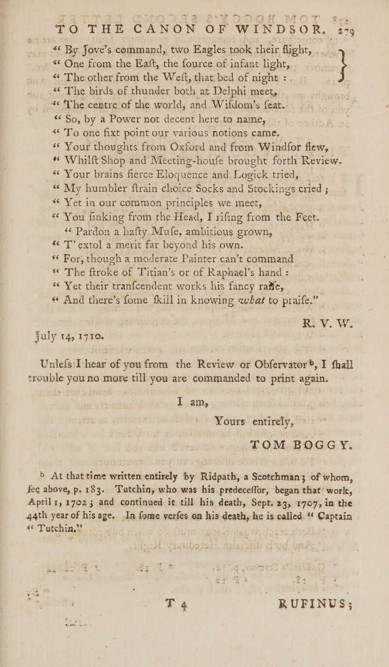 eI, I, Ron * By Jove’ S. adomesd! two Eagles took cheir flight, - pe *¢ One from the Eaft, the fource of infant light, } &lt;‘ The other from the Weft, that bed of night : .“ The birds of thunder both at Delphi meet, _ * The centre of the world, and Wifdom’s feat. *¢ So, by a Power not decent here to name, | &lt;* To one fixt point our various notions came. “‘ Your thoughts from Oxford and from Windfor flew, « Whilft Shop and Meeting-houfe brought forth Review. _ Your brains fierce Eloquence and Logick tried, — &lt; “My humbler ftrain choice Socks and Stockings cried ; “Yet in our common principles we meet, «© You finking froin the Head, I rifing from the Feet. ‘¢ Pardon a hafty Mufe, ambitious grown, T’ extol a merit far beyond his own. *« For, though a moderate Painter can’t command se Vhe Moe: of Titian’s or of Raphael’s hand : “¢ Yet their tranfcendent works his fancy raffe, « And there’s fome fkill in knowing what to praife.” ne VV. W. Jaly 14, 1710. Unlefs:I hieée of youfrom the imeviews or Obfervator®, I fhall trouble youno more till you are commanded to print again. | | T am, Yours entirely, TOM BOGGY. 5 At that time written entirely by Ridpath, a Scotchman; of whom, fee above, p. 133. Tutchiny who was his predeceffor, began that’ work, Aprilr, 17023 and continued it till his death, Sept. 23, 1707, in the 44th year of hisage. In fome verfes on his dain he is called. ‘ Captain e Tutchia,” 4