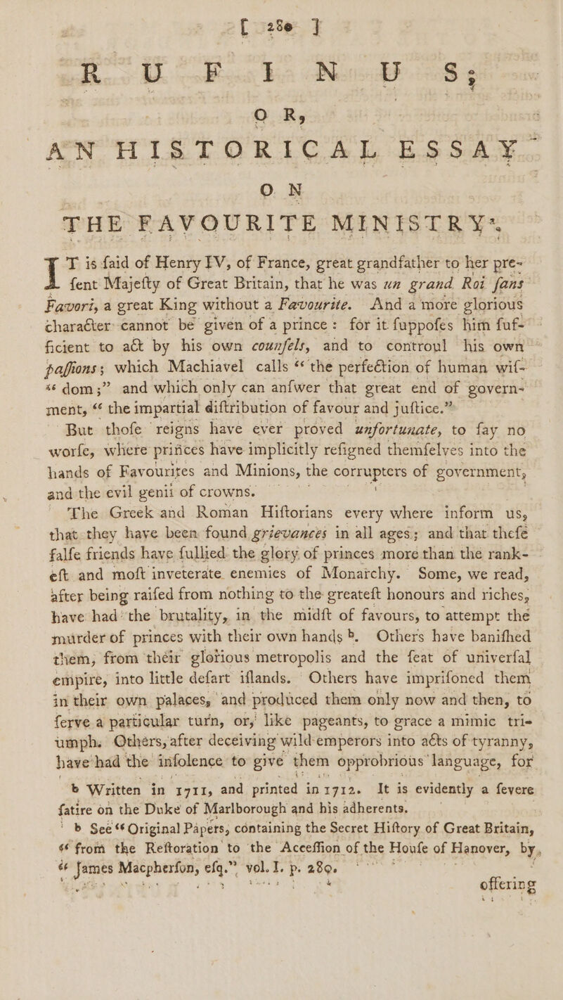 -[ 28e ] R U Boos Baa WN 8) SS: 3 OR, AN HISTORICAL ESSAY o. THE FAVOURITE MINISTRY“ T is faid of Henry IV, of France, great grandfather to her pre- fent Majefty of Great Britain, that he was ua grand Roi fans Favori, a great King without a Favourite. And a more glorious charaéter’ cannot be given of a prince: for it fuppofes him fuf- ficient to a&amp;t by his own counfels, and to contropl his own pafions; which Machiavel calls ‘ the perfection of human wif- s¢ dom;” and which only can anfwer that great end of govern- ment, “ the impartial diftribution of favour and juttice.” But thofe — reigns have ever proved unfortunate, to fay no worle, whiere prinices have implicitly refigned themfelves into the hands of Favourites and Minions, the Semrupmre of gov ernment, and the evil genii of crowns. - The Greek and Roman Hiftorians every where inform us, that they haye been found grievances in all ages; and that thefe falfe friends have fullied: the glory of princes more than the rank- eft and moft inveterate enemies of Monarchy. Some, we read, after being raifed from nothing to the greateft honours and riches, have had the brutality, in ‘whe midft of favours, to attempt the murder of princes with their own hands &gt;. Others have banifhed them, from their glotions metropolis and the feat of univerfal empire, into little defart iflands. Others have imprifoned them in their own palaces, and produced them only now and then, to ferve a particular turn, or,’ like pageants, to grace a mimic tri- umph. Others, after deceiving wild: emperors into aéts of tyranny, have had the infolence to give them Opprobricus: language, for b Written in 1711; and printed inty12. It is evidently a fevere fatire on the Duke of Marlborough and his adherents. b Sees Original Papers, containing the Secret Hiftory of Great Britain, ‘from the Reftoration to the Aceeffion of the Houfe of Hanover, bY, ¢ ee Métpherios, soe ~ vel. 1. P. ae offering