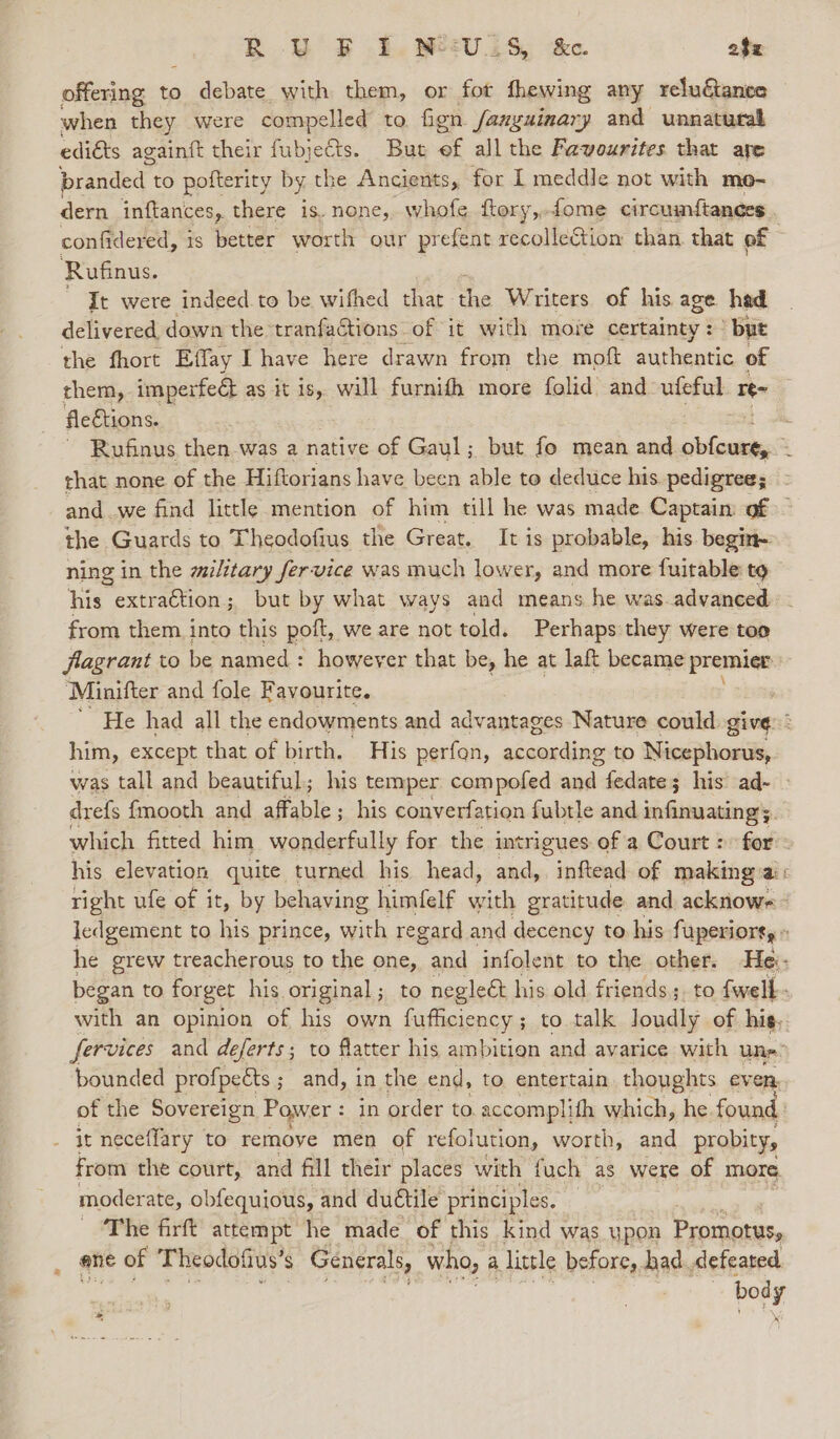 j R YW EF £, MeV is, k&amp;e. o$z offering to debate with them, or fot fhewing any reluGance when they were compelled to fign /anyuinary and unnatural ediéts againft their fubjeCts. But ef all the Favourites that are branded to pofterity by the Ancients, for I meddle not with mo- dern inftances, there is. none, whofe. ftory,,fome circumstances | confidered, is better worth our prefent recolleCtion than. that of Rufinus. It were indeed. to be wifhed hae aia Writers of his age hed delivered down the tranfactions of it with more certainty: ° byt the fhort Effay I have here drawn from the moft permeate of rhem,. imperfedt as it is, will furnifh more folid and ufeful re- fle€tions. 3-5 ~ Rufinus then was a native of Gaul; but fo mean and obfcurty ; that none of the Hiftorians have been able to deduce his. pedigree; - and we find little mention of him till he was made Captain: of — the Guards to Theodofius the Great. It is probable, his begin- ning in the wilitary fervice was much lower, and more fuitable to his extraétion; but by what ways and means he was advanced from them into this pott, we are not told. Perhaps they were too flagrant to be named : however that be, he at laft became premier ‘Minifter and fole Favourite. He had all the endowments and advantages Nature could give: him, except that of birth. His perfon, skausding to Nicephorus, was tall and beautiful; his temper compofed and fedate ; 3 his’ ad- drefs {mooth and affable; his converfation fubtle and infinuatings which fitted him wonderfully for the intrigues of a Court : for: his elevation quite turned his head, and, inftead of making:ai: right ufe of it, by behaving himfelf with gratitude and acknowe - ledgement to his prince, with regard and decency to. his fuperiort, « he grew treacherous to the one, and infolent to the other. Hei: began to forget his original; to neglect his old friends ;. to fwell- with an opinion of his own fufficiency ; to talk loudly of his. fervices and deferts; to flatter his ambition and avarice with une” bounded profpects ; and, in the end, to entertain. thoughts even. of the Sovereign Power : in order to. accomplith which, he. found _ it neceffary to remove men of refolution, worth, and probity, from the court, and fill their places with fuch as were of more moderate, obfequious, and duétile principles. The firft attempt he made of this kind was upon Promotus, ane of Theodotius’ s Generals, who, a little before, had defeated bod y