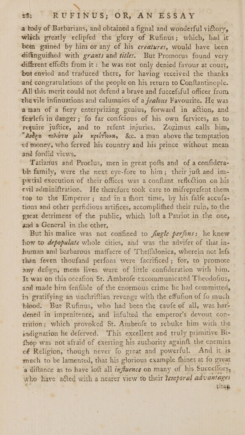 ~~ , . | 26: RUFINUS;’°OR, AN ESSAY a tody of Barbarians, and obtained a fignal and wonderful victory, which greatly eclipfed the glory of Rufinus; which, had it been gained by him or any of his creatures, would have been difinguifhed with grants and titles. But Promotus found very diffrent effects from it: he was not only denied favour at court, ‘but envied and traduced there, for having received the thanks an¢ congratulations of the people on his return to Conftantinople. - All this merit could not defend a brave and fuccefsful officer from the vile infinuations and calumnies of a gea/ous Favourite. He was aman of a fiery enterprizing genius, forward in action, and fearlefs in danger; fo far confcious of his own fervices, as to require yuftice, and to refent injuries. Zozimus calls him, “Avex WASTE uty upeltover, &amp;c. aman above the temptation of money, who ferved his country and his prince without mean and fordid views, Tatianus and Proclus, men in great pofts and of a confidera- ble family, were the next eye-fore to him; their juft and im- “partial execution of their offices was a conftant refleCtion on his evil adminiftration. He therefore took care to mifreprefent them - too to the Emperor; and in a fhort time, by his falfe accufa- tions and other perfidious artifices, accomplifhed their ruin, to the great detriment of the public, which loft a Patriot in the one, . and a General inthe other, But his malice was not confined to fagle perfons: he knew how to depopulate whole cities, and was the advifer of that in- human and barbarous maffacre of Thetfalonica, wherein not lefs than feven thoufand perfons were facrificed; for, to promote _ any defign, mers lives were of little confideration with him. It was on this occafion St. Ambrofe excommunicated Theodofius, and made him fenfible of the enormous crime he had committed, in gratifying an unchriftian revenge with the effufion of fo much blood. But Rufinus, who had been the caufe of all, was har- dened in impenitence, and infulted the emperor’s devout con- trition; which provoked St. Ambrofe to rebuke him with the indignation he deferved. ‘This excellent and truly primitive Bi- fhop was not afraid of exerting his authority againft the enemies of Religion, though never os great and powerful. And it, is much to be detente that his glorious example fhines at fo great a diftance as to have lott all influence on many of his Succefiors, who have aéted with a nearer view to their temporal advantages thap