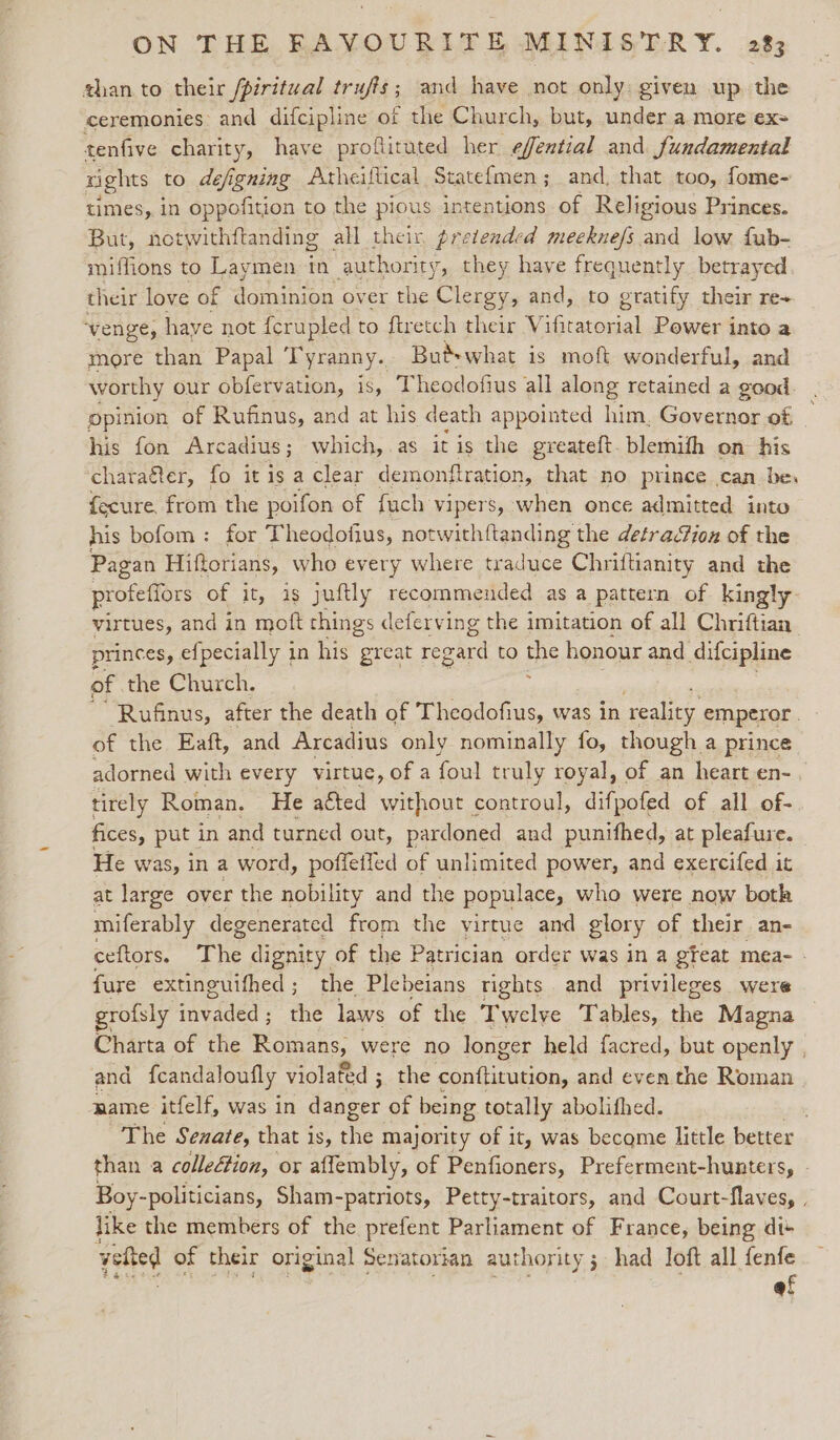 than to their /piritual trufis; and have not only: given up. the ceremonies: and difcipline of the Church, but, under a more ex= tenfive charity, have proftituted her effential and fundamental rights to defigning Atheiftical Statef{men; and, that too, fome- times, in oppofition to the pious intentions of Religious Princes. But, notwithftanding all their, pretended meeknefs and low fub- miffions to Laymen in authority, they have frequently betrayed their love of dominion over the Clergy, and, to gratify their re+ venge, have not {erupled to ftretch their Vifitatorial Power into a more than Papal Tyranny. Butswhat is moft wonderful, and worthy our obfervation, is, Theodofius all along retained a good opinion of Rufinus, and at his death appointed him. Governor of his fon Arcadius; which, as it is the greateft.blemifh on his charater, fo it is a clear demonftration, that no prince can be, fecure, from the poifon of fuch vipers, when once admitted into his bofom: for Theodofius, notwithftanding the detraGion of the Pagan Hiftorians, who every where traduce Chriftianity and the profefiors of it, is juftly recommended as a pattern of kingly virtues, and in moft things deferving the imitation of all Chriftian princes, efpecially in his great regard to De honour and difcipline of the Church. | ‘Rufinus, after the death of Theodofius, was in reality emperor. of the Eaft, and Arcadius only nominally fo, though a prince adorned with every virtue, of a foul truly royal, of an heart en-, tirely Roman. He aéted without controul, difpofed of all of- fices, put in and turned out, pardoned and punifhed, at pleafure. He was, in a word, poffetied of unlimited power, and exercifed it at large over the nobility and the populace, who were now botk miferably aces from the virtue and glory of their an- ceftors. The dignity of the Patrician order was in a gfeat mea- - fure extinguifhed ; the Plebeians rights and privileges were grofsly carded the laws of the Twelye Tables, the Magna Charta of the Romans, were no longer held facred, but openly , and fcandaloufly violated ; the conftirution, and even the Roman name itfelf, was in danger of being totally abolifhed. The Senate, that is, the majority of it, was become little better than a colletion, or affembly, of Penfioners, Preferment-hunters, - Boy- politicians, Sham-patriots, Petty-traitors, and Court-flaves, . like the members of the prefent Parliament of France, being dis vyetted of their original Senatorian authority 3 had loft all fenfe af