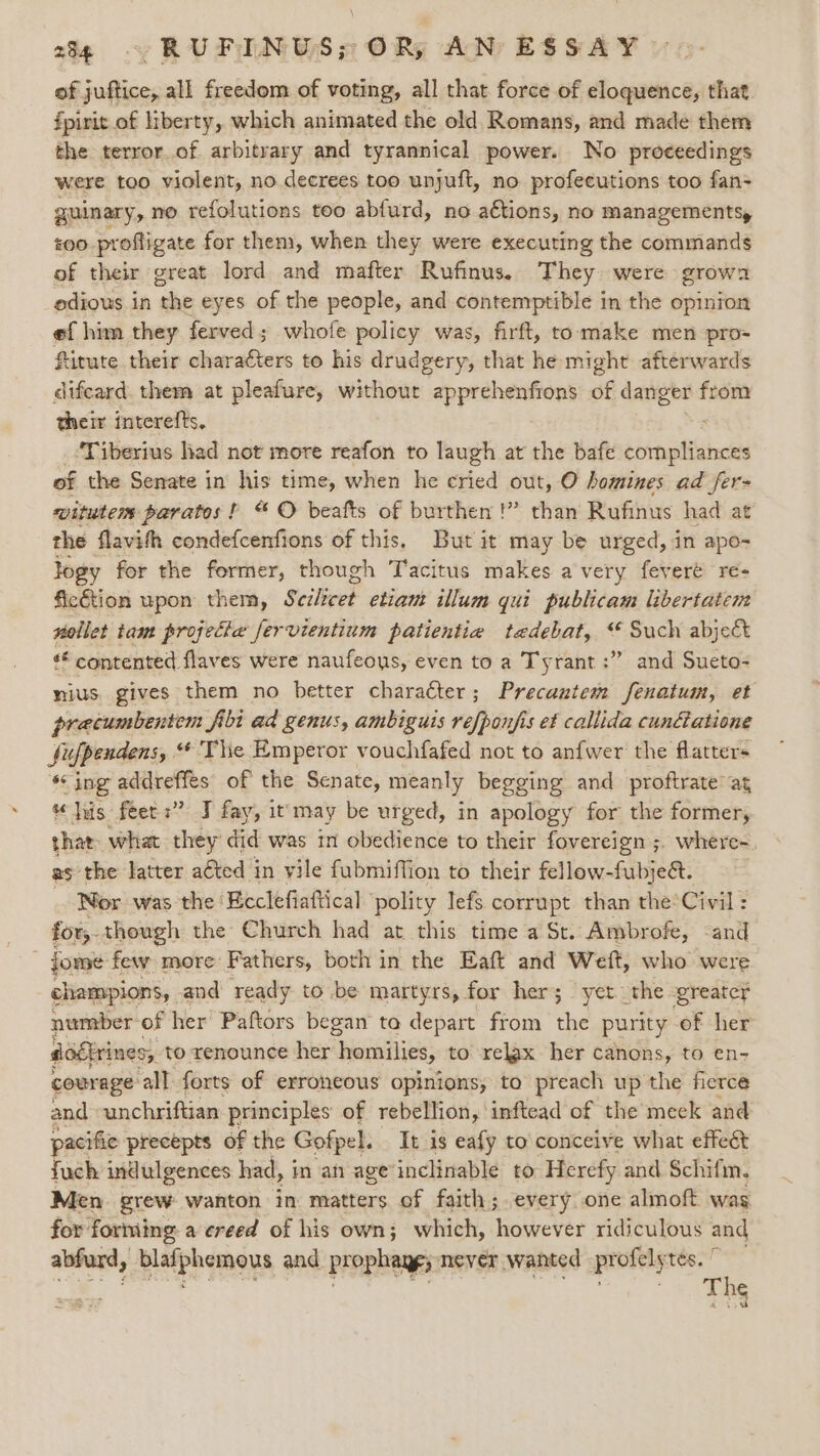 of juftice, all freedom of voting, all that force of eloquence, that fpirit of liberty, which animated the old Romans, and made them the terror.of. arbitrary and tyrannical power. No proceedings were too violent, no decrees too unjuft, no profecutions too fan= guinary, no refolutions too abfurd, no aétions, no managements, £00 profligate for them, when they were executing the commands of their great lord and mafter Rufinus. They were growa odious in the eyes of the people, and contemptible in the opinion ef him they ferved; whofe policy was, firft, to make men pro- fitute their charaéters to his drudgery, that he might afterwards difcard. them at pleafure, without apprehenfions of danger from their interefts. : Tiberius had not more reafon to laugh at the bafe compliances of the Senate in’ his time, when he eried out, O homines ad fer- witutem paratos ! “ O beafts of burthen !” than Rufinus had at the flavith condefcenfions of this, But it may be urged, in apo- logy for the former, though Tacitus makes avery fevere re- fiction upon them, Sciliee? ctignt illum qui publicam libertatem wollet tam projetia fervientium patientia tedebat, ‘ Such abject contented flaves were naufeous, even to a Tyrant :” and Sueto- mius. gives them no better character; Precantem fenatum, et precumbentem fibi ad genus, ambiguis refponjis et callida cunétatione fiufpendens, “'Thie Emperor vouchfafed not to anfwer the flatters sing addreffes of the Senate, meanly begging and proftrate ag “his feet :” J fay, it may be urged, in apology for the former, that what they did was in obedience to their fovereign ;. where- as the latter a€ted in vile fubmiffion to their fellow-fubje&amp;. Nor was the ‘Ecclefiaftical ‘polity lefs corrupt than the*Civil: for,- though the Church had at this time a St. Ambrofe, “and jome few more: Fathers, both in the Eaft and Weft, who were champions, and ready to be martyrs, for her; yet. the greater number of her’ Paftors began to depart from the purity of her sogfrines, to renounce her homilies, to relax her canons, to en- courage all forts of erroneous opinions, to preach up the fierce and -unchriftian principles of rebellion, inftead of the meek and pacific precepts of the Gofpel. It is eafy to'conceive what effeét fuch indulgences had, in an age’inclinable to Herefy and Schifm, Men. grew: wanton in matters of faith; every one almoft was for forming, a creed of his own; which, however ridiculous and abfurd, bladphemens and prophage; never wanted profely tés. The