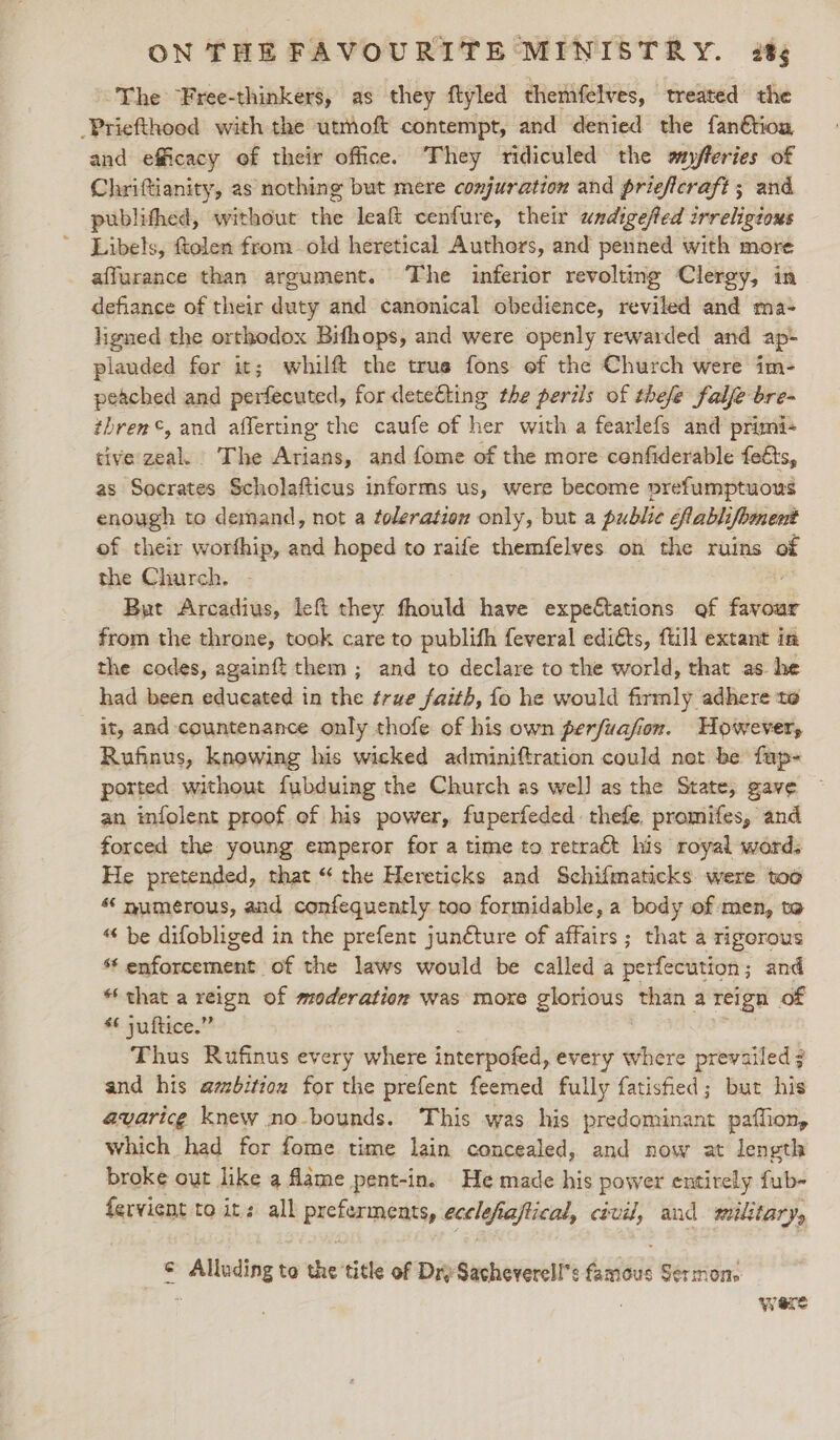 ~The Free-thinkers, as they flyled themfelves, treated the _Priefthood with the utmoft contempt, and denied the fanétion and efficacy of their office. They ridiculed the wyfferies of Chriftianity, as nothing but mere conjuration and prieficraft ; and publifhed, without the leaft cenfure, their wndigefed irreligtous ~ Libels, ftolen from old heretical Authors, and penned with more affurance than argument. The inferior revolting Clergy, in defiance of their duty and canonical obedience, reviled and ma- ligned the orthodox Bifhops, and were openly rewarded and ap- plauded for it; whilft the true fons ef the Church were im- peached and perfecuted, for detefting the periis of thefe falfe bre- thren©, and afferting the caufe of her with a fearlefs and primi- tive: zeal. The Arians, and fome of the more cenfiderable feéts, as Socrates Scholafticus informs us, were become prefumptuous enough to demand, not a toleration only, but a public flablifoment of their worfhip, and hoped to raife themfelves on the ruins of the Church. But Arcadius, left they fhould have expe€tations of titted from the throne, took care to publith feveral edits, fill extant in the codes, againft them ; and to declare to the world, that as. he had been educated in the true faith, fo he would firmly adhere to it, and countenance only thofe of his own perfuafion. However, Rufinus, knowing his wicked adminiftration could net be fup- ported without fubduing the Church as wel] as the State, gave an infolent proof. of his power, fuperfeded thefe promifes, and forced the young emperor for a time to retraét his royal words He pretended, that “ the Hereticks and Schifmaticks were too “ numerous, and confequently too formidable, a body of men, to “ be difobliged in the prefent junéture of affairs ; that a rigorous “enforcement of the laws would be called a perfecution ; and * that a aie of moderation was moxe glonieds than a reign of * juftice.” Thus Rufinus every where initerpofed, every where prevailed 7 and his ambition for the prefent feemed fully fatisfied; but his avaricg knew no-bounds. This was his predominant paflion, which had for fome time lain concealed, and now at length broke out like a flame pent-in. He made his power entirely fub- fervient to it: all pretermptts, ecelefiaftical, civil, and military, ¢ Alloding te bi? title of Dry Sacheverell’s sts Sermons ‘i ‘ Were