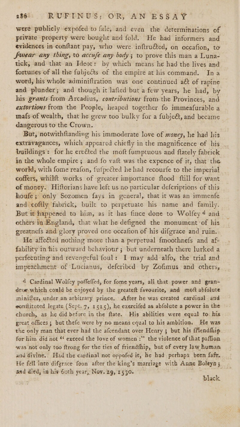 were publicly expofed to fale, and even the determinations of © private property were bought and fold. He had informers and evidences in conftant pay, who were. inftruéted, on occafion, to Jwear any thing, to accufe. any body; to prove this man a Luna- tick, and that an Ideot: by which means he had the lives and fortunes of all the fubjects of the empire at his command. In a word, his whole adminiftration was one continued aét of rapine and plunder; and though it lafied but a few years, he had, by his grants from Arcadius, contributions from the Provinces, and extortions from the People, heaped together fo immeafurable a mafs of wealth, that he grew too bulky for a fubjeét, and became dangerous to the Crown. But, notwithfianding his immoderate love of money, he had his extravagances, which appeared chiefly in the magnificence of his buildings: for he ereéted the moft fumptuous and ftately fabrick in the whole empire ; and fo vaft was the expence of it, that the world, with fome reafon, fufpected he had recourfe to the imperial _ coffers, whilft works of greater importance ftood ftill for want of money. Hiftorians have left us no particular defcriptions of this houfe ; only Sozomen fays in general, that it was an immenfe and coftly fabrick, built to perpetuate his name and family. But it happened to him, as it has fince done to Wolfey ¢ and others in England, that what he defigned the monument ‘of his greatne{s and glory proved one occafion of his difgrace and ruin. He affefted nothing more than.a perpetual fmoothnefs and af- fability in ‘his outward behaviour; but underneath there lurked a perfecuting and revengeful foul: I may add alfo, the trial and eS of Lucianus, defcribed by Zofimus and others, 4 Cardinal Wolfey poffeffed, for fome years, all that power and gran- deue which could be enjoyed by the greateft favourite, and moft abfolute minifter, under an arbitrary prince. After he was created cardinal and eonftituted legate (Sept. 7, 1515), he exercifed as abfoJute a power in the church, as he did before in the ftate. His abilities were equal to. his great offices; but thefe were by no means equal to his ambition. He was the only man that ever had the afcendant over Henry ; but his ffiendfhip for him did not exceed the love of women :”’ the violence of that paffion. was not only too ftrong for the ties of friendfhip, but of every law human and divine.» Had the cardinal not oppofed it, he had. perhaps been fafe. He fell into difgrace foon after the king’s marriage with Anne Boleyn ; aad died, in hie Goth year, Nov. 29, 1530. . black