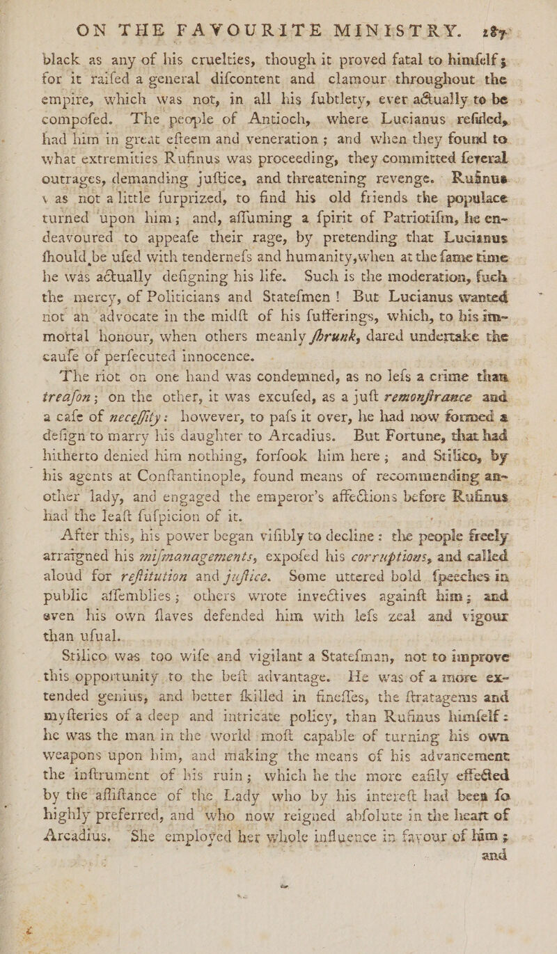 black as any of his cruelties, though it proved fatal to himfelf 5 for it raifed a general difcontent and clamour.throughout hi empire, which was not, in all his fubtlety, ever aGually.te be compofed. The people of Antioch, where Lucianus. refided,. had him in great efteem and veneration; and when they found to. what extremities Rufinus was proceeding, they committed feveral outrages, demanding juftice, and threatening revenge. Ruinus. \ as not a little furprized, to find his old friends oe populace turned ‘upon him; and, affuming a fpirit of Patriotifm, he en- deavoured to appeafe their rage, by pretending that Lucianus fhould be ufed with tendernefs and humanity,when at the fame time he was actually defigning his life. Such is the moderation, fuch - the mercy, of Politicians and Statefmen! But Lucianus wanted not an advocate in the midft of his futterings, which, to his im- mottal honour, when others meanly /orunk, dared undertake the caufe of perfecuted innocence. The riot on one hand was condemned, as no lefs a crime than treafon; onthe other, it was excufed, as a juft remonjfirance and a cafe of necefity: however, to pafs it over, he had now foumed a defign to marry his daughter to Arcadius. But Fortune, that had hitherto denied him nothing, forfook him here; and Stilico, by — his agents at Conftantinople, found means of recommending an-~_. other lady, and engaged the emperor’s affections before Rufinus had the Teaft fufpicion of it. After this, his power began vifibly to decline: the Sepak freely arraigned his mif/managements, expoled his corruptious, and called aloud for reffztution and juftice. Some uttered bold fpeeches in public affemblies; others wrote invectives againft him; and even his own flaves defended him with lefs zeal and vigour than ufual. Stilico was too wife and vigilant a Statefman, not to improve this opportunity to the beit advantage. He was of a more ex- tended genius, and better fkilled in finefles, the ftratagems and myfteries of adeep and intricate policy, than Rufnus himfelf : he was the man in the world ‘moft capable of turning his own weapons upon him, and making the means of his advancement the inftrument of his ruin; which he the more eafily effeted by the affiftance of the Lady who by his intereft had bees fo highly preferred, and ‘who now reigned abfolute in the heart of 4ircadius, “She employed her whole influence in fayour of him ; and