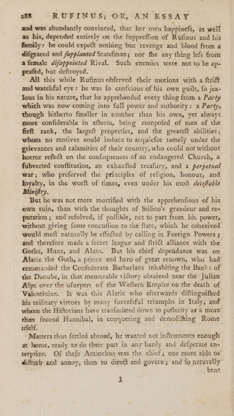 and was abundantly convinced, that her own happinefs, as well as his, depended entirely on the fuppreffion of Rufinus and his family: he could expect nothing but revenge and blood from a difgraced and fupplanted Statefman; nor fhe any thing lefs from afemale difappointed Rival. Such enemies were not to be ap- peafed, but deftroyed. 7 AGL this while Rufinus obferved their motions with a ftri&amp; and watchful eye: he was fo conf{cious of his own guilt, fo jea- Yous in his nature, that he apprehended every thing from a Party which was now coming into full power and authority: a Party, though hitherto fmaller in number than his own, yet always more confiderable in efteem, being compofed of men of the firft rank, the largeft properties, and the greateft abilities ; whom no motives could induce to acquiefce tamely under the grievances and calamities of their country, who could not without horror reflect on the confequences of an endangered Church, a fubverted conftitution, an exhaufted treafury, and a perpetual war; who preferved the principles of religion, honour; and Toyalty, in the worft of times, even under his moit deteftable Minifiry. But he was not more mortified with the apprehenfions of his own ruin, than with the thoughts of Stilico’s grandeur and res putation ; and refolved, if poflible, not to part from, his powers without giving fome concuffion to the ftate; which he conceived would moft naturally be effe€ted by calling in Foreign Powers ; and therefore made a fecret league and ftri&amp; alliance with the Goths, Huns, and Alans. But his chief dependance was on Alaric the Goth, a prince and hero of great renown, who had eommanded the Confederate Barbarians tnhabiting the Ban's of the Danube, in that memorable victory obtamed near the Julian® Alps over the ufurpers of the Weftern Empire on the death of Walentinian. It was this Alaric who afterwards diftinguifhed hiis military virtues by many fuccefsful triumphs in Italy, and whom the Hiftorians have tranfmitted down to pofterity avy a more’ than fecond Hannibal, in conquering and demolithing Romé atfelf. Matters thus fettled abroad, he wanted not inftruments enough’ at home, ready todo their part in any hardy and defperate en- terprize. Of thefe Antiochus was the chief ; one more able to” difturb and annoy, than to direét and govern; and fo naturally” bent 3
