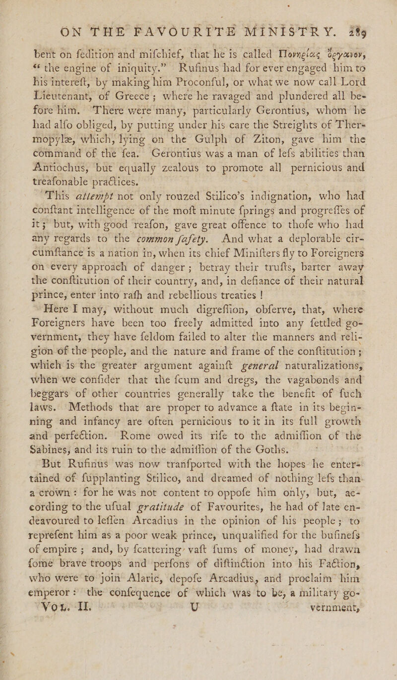 bent on fedition and mifchief, that he is called Hovngiag Geyzevor, “the engine of iniquity.” Rufinus had for ever engaged him to his intereft, by making him Proconful, or what we now call Lord Lieutenant, of Greece ; where he ravaged and plundered all be- fore him. ‘There were many, particularly Gerontius, whom he had alfo obliged, by putting under his care the Streights of Ther mopylz, which, lying on the Gulph of Ziton, gave him the command of the fea. Gerontius was a man of lefs abilities than Antiochus, but equally zealous to ee all pernicious and treafonable pra€tices. This azlempt not only rouzed Stilico’s indignation, who had conftant intelligence of the moft minute fprings and progrefles of it; but, with good reafon, gave great offence to thofe who had any regards to the common fafety. And what a deplorable cir- cumftance is a nation in, when its chief Minifters fly to Foreigners on every approach of danger; betray their trufts, barter away the conftitution of their country, and, in defiance of their natural prince, enter into rafh and rebellious treaties ! ~Here I may, without much digreffion, obferve, that, where Foreigners have been too freely admitted into any fettled go- vernment, they have feldom failed to alter the manners and reli- gion of the people, and the nature and frame of the conftitution ; which is the greater argument againft gexeral naturalizations, when we confider that the fcum and dregs, the vagabonds and beggars of other countries generally take the benefit of fuch laws. Methods that are proper to advance a ftate in its begin- ning and infancy are often pernicious to it in its full growth and perfection. Rome owed its rife to the admithon of the Sabines, and its ruin to the admitlion of the Goths. But Rufinus was now tranfported with the hopes he enter=' tained of fupplanting Stilico, and dreamed of nothing lefs than. a crown: for he was not content to oppofe him only, but, ac- cording to the ufual gratitude of Favourites, he had of late en- deavoured to leflen Arcadius in the opinion of his people; to reprefent him as a poor weak prince, unqualified for the bufinefs of empire ; and, by fcattering’ vaft fums of money, had drawn fome brave troops and perfons of diftinétion into his Faétion, who were to join’ Alaric, depofe Arcadius, and proclaim’ him emperor : the confequence of which was to be, a military go- Vou. I. U vernment,