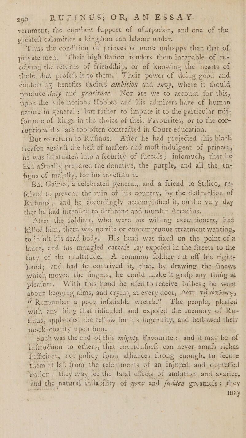 vernment, the conftant fupport of ufurpation, and one of the greateft calamities a kingdom can labour under. ‘Thus the condition of princes is more unhappy than that of private men. ‘Their high ftatton renders them incapable of re- ceiving the returns of friendfhip, or of knowing the hearts of thefe that profefs it to them. Their power of doing good and conferring benefits excites ambition and envy, where it fhould produce duty and Speenas Nor are we to account for this, upon the vile notions Hobbes and his admirers have of human was rather to impute it to the particular mif- fortune of kings in the choice of their Favourites, or to the cor- ruptions that are too often contracted im Court- education. But to return to Rufinus. After he had projected this black treafon againft the beft of mafters and moft indulgent of (princes, he was infatuated into a fecurity of fuccefs; infomuch, that he had a€tually prepared the donative, the purple, and all the en- fens of majefty, for his inveftiture. | But Gaines, a celebrated general, and a friend to Stilico, re- folved to prevent the ruin of his country, by the deftruction of Rufinus ; and he accordingly accomplifhed it, on the very day that he bad intended to dethroné and murder Arcadius. After the foldiers, who were his willing executioners, fal killed him, there was no vile or contemptuous treatment wanting, to infult his dead body. nature in general ; His head was fixed on. the point of a lance, and his mangled carcafe lay expofed in the ftreets to the fury of the multitude. A common foldier cut off his right- hand; and had fo,contrived it, that, by drawing. the finews which moved the fingers, he could make it grafp any thing at pleafare. With this hand he ufed to receive bribes 5_ he went about begging alms, and crying at every door, Aére to amAnrw, 6 Remember a poor infatiable wretch.” The people, pleafed with any thing that ridiculed. and expoled the memory of Ru- finus, applauded the fellow for his ingenuity, and .beftowed their mock-charity upon him. Such was the end of this mighty, Favourite: and it may be, of inftruckion to others, that covetoufnels can never. amafs riches fufficient, nor policy form, alliances ftrong enough, to fecure them at lat from the refentments of an aces and opprefied ‘nation: they may fee the fatal effe&amp;ts of ambition , and. avarice, and the natural, inftability of new and fudden greatnefs: they may