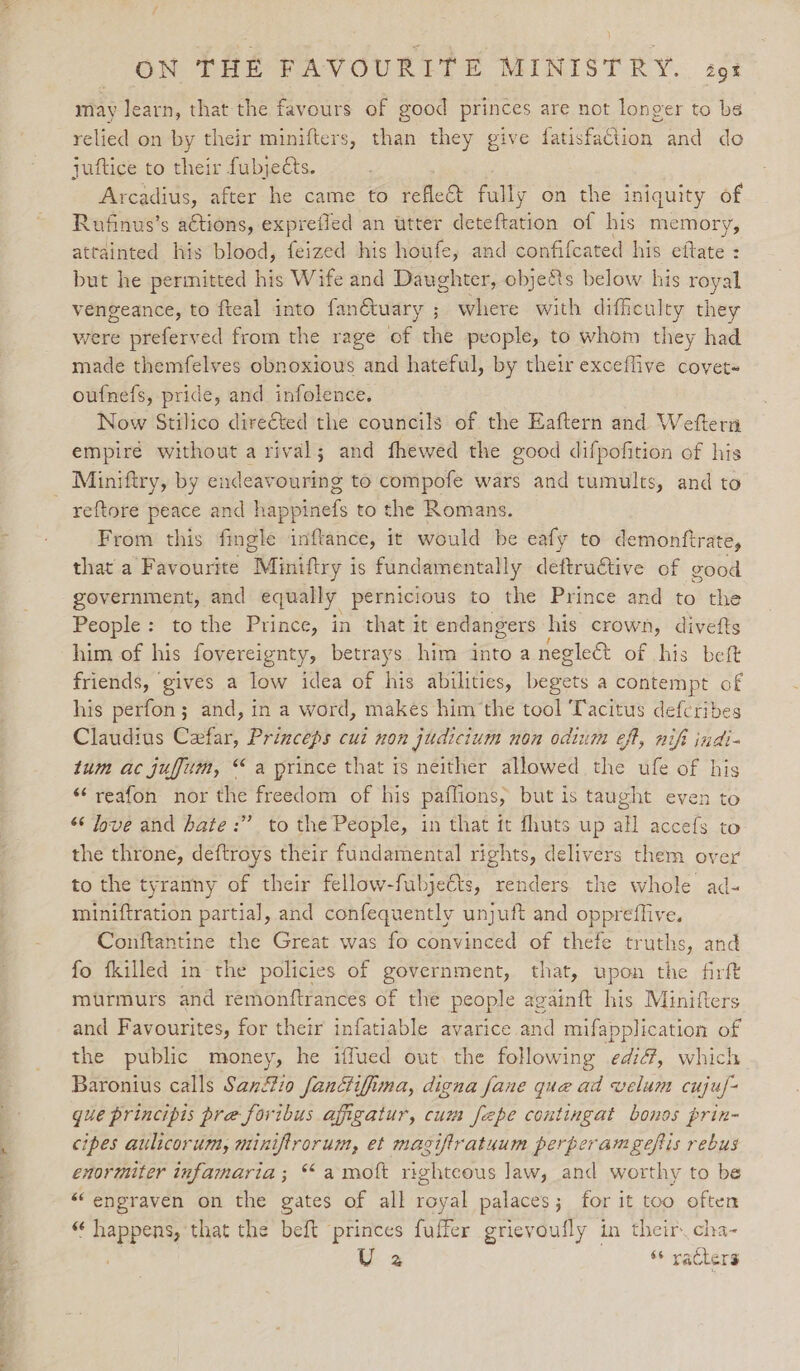 c= a ——. eer OM THE PAVOURTI® MINISTRY... 29% may learn, that the favours of good princes are not longer to be relied on by their minifters, than they give fatisfaCtion and do Arcadius, after he came to refle&amp;t fully on the iniquity of Rufinus’s actions, exprefled an utter deteftation of his memory, attainted his blood, feized his houfe, and confifcated his eftate : : but he permitted his Wife and Daughter, objeéts below his royal vengeance, to fteal into fanétuary ; where with difficulty they were preferved from the rage of the people, to whom they had made themfelves obnoxious and hateful, by their exceflive covet« oufnefs, pride, and infolence. Now Stilico dire€ted the councils of the Eaftern and Weftern empiré without a rival; and fhewed the good difpofition of his reftore peace and happinefs to the Romans. From this fingle inftance, it would be eafy to demontftrate, that a Favourite Miniftry i 1s fundamentally deftructive of good government, and equally pernicious to the Prince and to the People: tothe Prince, in that it endangers his crown, divefts him of his fovereignty, betrays him into a negle&amp;t of his beft friends, gives a low idea of his abilities, begets a contempt of his perfon; and, in a word, makes him the tool Tacitus defcribes Claudius Ceefar, Princeps cui non judicium non odium eft, nifi indi- tum ac jufum, “a prince that 1s neither allowed the ufe of his “‘reafon nor the freedom of his paffions, but is taught even to “‘ Jove and hate :” to the People, in that it fhuts up all accefs to the throne, deftroys their fundamental rights, delivers them over to the tyranny of their fellow-fubjeéts, renders the whole ad- miniftration partial, and confequently unjuft and oppreffive. Conftantine the Great was fo convinced of thefe truths, and fo fkilled in the policies of government, that, upon the firft murmurs and remonftrances of the people againft his Minifters and Favourites, for their infatiable avarice and mifapplication of the public money, he iffued out the following edi, which Baronius calls Sanfio fanctifima, digna fane que ad velum cuju/- que principis pre foribus afigatur, cum fepe contingat bonos prin- cipes aulicorum, miniftrorum, et macifiratuum perperamgeftis rebus enormiter infamaria; “ amoft righteous law, and worthy to be “engraven on the gates of all royal palaces; for it too often “ happens, that the beft princes fuffer grievoufly in their cha- . U 2 “ paclers