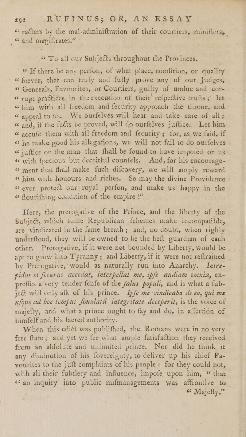 «&lt;&lt; raters by the mal-adminiftration of their courtiers, minifters, “and magiftrates.” a “ To all our Subjects throughout the Provinces. “ If there be any perfon, of what place, condition, or quality « foevey, that can truly and fully prove any of our Judges, «“* Generals, Favourites, or Courtiers, gurity of undue and cor- “ rupt practices. in the execution of their’ re{pective trufts ; let - ‘him with all freedom and fecurity approach the throne, and &lt; appeal to us. We ourfelves will hear and take care of all; “ and, if the facts be proved, will do ourfelves juftice. Let him “ accufe them with all freedom and fecurity; for, as we faid, if «¢ he make good his allegations, we will not fail to do ourfelves “ juftice on the man that fhall be found. to have impofed on us «¢ with fpecious but deceitful counfels. And, for his encourage- «“ ment that fhall make fuch difcovery, we will amply reward «him with honours and riches. So may the divine Providence ' “ever protect our royal perfon, and make us happy in the ‘‘ fourifhing condition of the empire !” Here, the prerogative of the Prince, and the liberty of the Subje@t, which fome Republican {fchemes make incompatible, are vindicated in the fame breath; and, no doubt, when righly anderftood, they will be owned to be the beft guardian of each ’ ether. Prerogative, if it were net bounded by Liberty, would be apt to grow into Tyranny; and Liberty, if it were not reftrained , by Prerogativ e, would as naturally run into Anarchy. Iztre- ' pidus et fecurus accedat, tnterpellat me, ipfe audiam outnia, ex- prefiés a Noy tender fenfe of the falus populi, and is what a fub- ject will only afk of his prince. Ife me vindicabo de eo, qui me ufque ad boc tempus fimulata integritate deceperit, is the voice of majefty, and what a prince ought to fay and do, in affertion of himfelf and his facred authority. When this edict was publifhed, the Romans were 1n no very free {tate ; and yet we fee what ample fatisfaction they received from an abfolute and unlimited prince. Nor did he think it any diminution of his fovereignty, to deliver up his chief Fa- vourites to the juft complaints of his people: for they could not, with all their fubtlety and influence, impofe upon him, “ that é* an inquiry into public mifmanagements was affrontive to ; “« Majefty,”